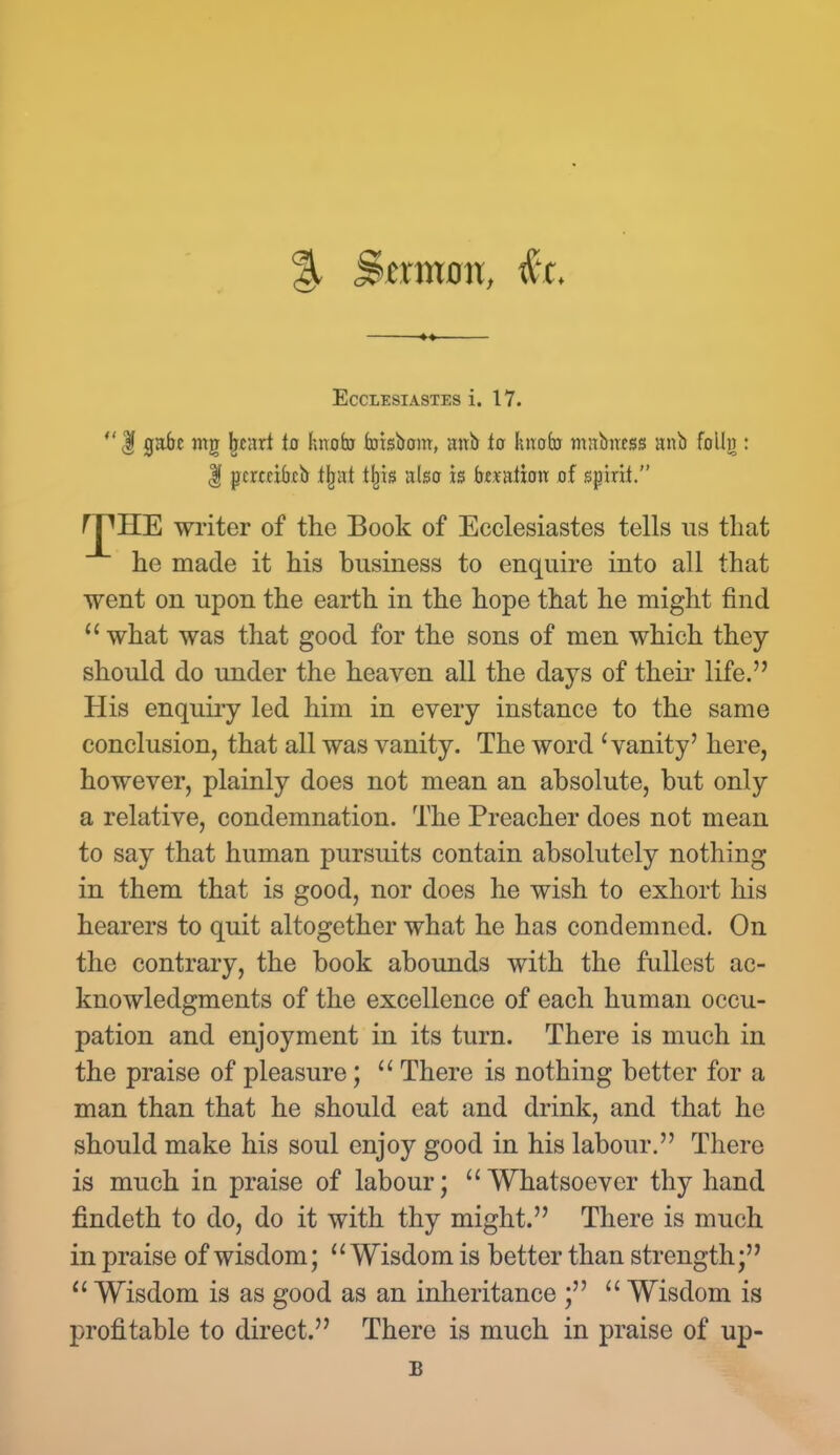 % Sermon, EcCLESIASTES i. 17. | gabc nig jjcitrt to hnofo fcoisbom, mtb to knob mubncss anb folln : | pcrceibcb lljnt tbjs ulso is btmtion of spirit. ^HE writer of the Book of Ecclesiastes tells us that he made it his business to enquire into all that went on upon the earth in the hope that he might find what was that good for the sons of men which they should do under the heaven all the days of their life. His enquiry led him in every instance to the same conclusion, that all was vanity. The word 'vanity' here, however, plainly does not mean an absolute, but only a relative, condemnation. The Preacher does not mean to say that human pursuits contain absolutely nothing in them that is good, nor does he wish to exhort his hearers to quit altogether what he has condemned. On the contrary, the book abounds with the fullest ac- knowledgments of the excellence of each human occu- pation and enjoyment in its turn. There is much in the praise of pleasure;  There is nothing better for a man than that he should eat and drink, and that he should make his soul enjoy good in his labour. There is much in praise of labour; Whatsoever thy hand findeth to do, do it with thy might. There is much in praise of wisdom; Wisdom is better than strength;  Wisdom is as good as an inheritance ;  Wisdom is profitable to direct. There is much in praise of up- I!