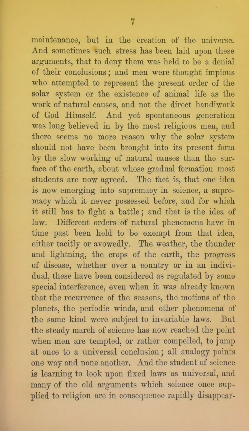 maintenance, but in the creation of the universe. And sometimes such stress has been laid upon these arguments, that to deny them was held to be a denial of their conclusions; and men were thought impious who attempted to represent the present order of the solar system or the existence of animal life as the work of natural causes, and not the direct handiwork of God Himself. And yet spontaneous generation was long believed in by the most religious men, and there seems no more reason why the solar system should not have been brought into its present form by the slow working of natural causes than the sur- face of the earth, about whose gradual formation most students are now agreed. The fact is, that one idea is now emerging into supremacy in science, a supre- macy which it never possessed before, and for which it still has to fight a battle; and that is the idea of law. Different orders of natural phenomena have in time past been held to be exempt from that idea, either tacitly or avowedly. The weather, the thunder and lightning, the crops of the earth, the progress of disease, whether over a country or in an indivi- dual, these have been considered as regulated by some special interference, even when it was already known that the recurrence of the seasons, the motions of the planets, the periodic winds, and other phenomena of the same kind were subject to invariable laws. But the steady march of science has now reached the point when men are tempted, or rather compelled, to jump at once to a universal conclusion; all analogy points one way and none another. And the student of science is learning to look upon fixed laws as universal, and many of the old arguments which science once sup- plied to religion are in consequence rapidly disappear-