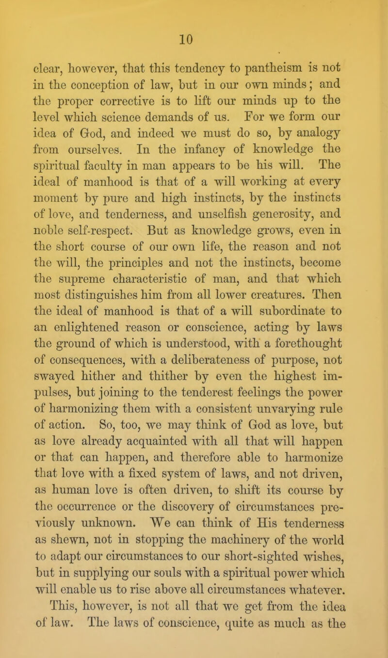 clear, however, that this tendency to pantheism is not in the conception of law, but in our own minds; and the proper corrective is to lift our minds up to the level which science demands of us. For we form our idea of God, and indeed we must do so, by analogy from ourselves. In the infancy of knowledge the spiritual faculty in man appears to be his will. The ideal of manhood is that of a will working at every moment by pure and high instincts, by the instincts of love, and tenderness, and unselfish generosity, and noble self-respect. But as knowledge grows, even in the short course of our own life, the reason and not the will, the principles and not the instincts, become the supreme characteristic of man, and that which most distinguishes him from all lower creatures. Then the ideal of manhood is that of a will subordinate to an enlightened reason or conscience, acting by laws the ground of which is understood, with a forethought of consequences, with a deliberateness of purpose, not swayed hither and thither by even the highest im- pulses, but joining to the tenderest feelings the power of harmonizing them with a consistent unvarying rule of action. So, too, we may think of God as love, but as love already acquainted with all that will happen or that can happen, and therefore able to harmonize that love with a fixed system of laws, and not driven, as human love is often driven, to shift its course by the occurrence or the discovery of circumstances pre- viously unknown. We can think of His tenderness as shewn, not in stopping the machinery of the world to adapt our circumstances to our short-sighted wishes, but in supplying our souls with a spiritual power which will enable us to rise above all circumstances whatever. This, however, is not all that we get from the idea of law. The laws of conscience, quite as much as the