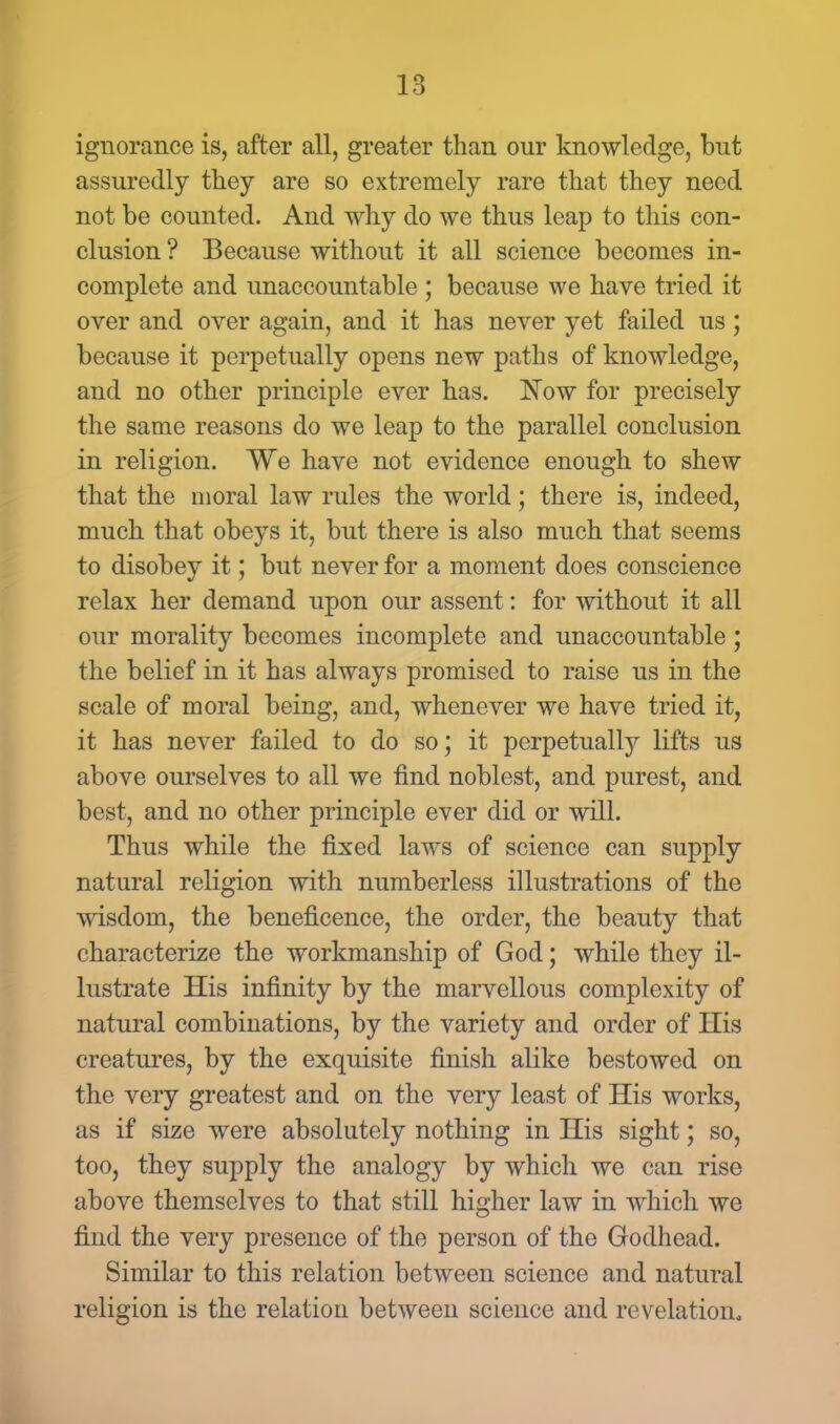 ignorance is, after all, greater than our knowledge, but assuredly they are so extremely rare that they need not be counted. And why do we thus leap to this con- clusion ? Because without it all science becomes in- complete and unaccountable ; because we have tried it over and over again, and it has never yet failed us; because it perpetually opens new paths of knowledge, and no other principle ever has. Now for precisely the same reasons do we leap to the parallel conclusion in religion. We have not evidence enough to shew that the moral law rules the world; there is, indeed, much that obeys it, but there is also much that seems to disobey it; but never for a moment does conscience relax her demand upon our assent: for without it all our morality becomes incomplete and unaccountable; the belief in it has always promised to raise us in the scale of moral being, and, whenever we have tried it, it has never failed to do so; it perpetually lifts us above ourselves to all we find noblest, and purest, and best, and no other principle ever did or will. Thus while the fixed laws of science can supply natural religion with numberless illustrations of the wisdom, the beneficence, the order, the beauty that characterize the workmanship of God; while they il- lustrate His infinity by the marvellous complexity of natural combinations, by the variety and order of His creatures, by the exquisite finish alike bestowed on the very greatest and on the very least of His works, as if size were absolutely nothing in His sight; so, too, they supply the analogy by which we can rise above themselves to that still higher law in which we find the very presence of the person of the Godhead. Similar to this relation between science and natural religion is the relatiou between science and revelation.