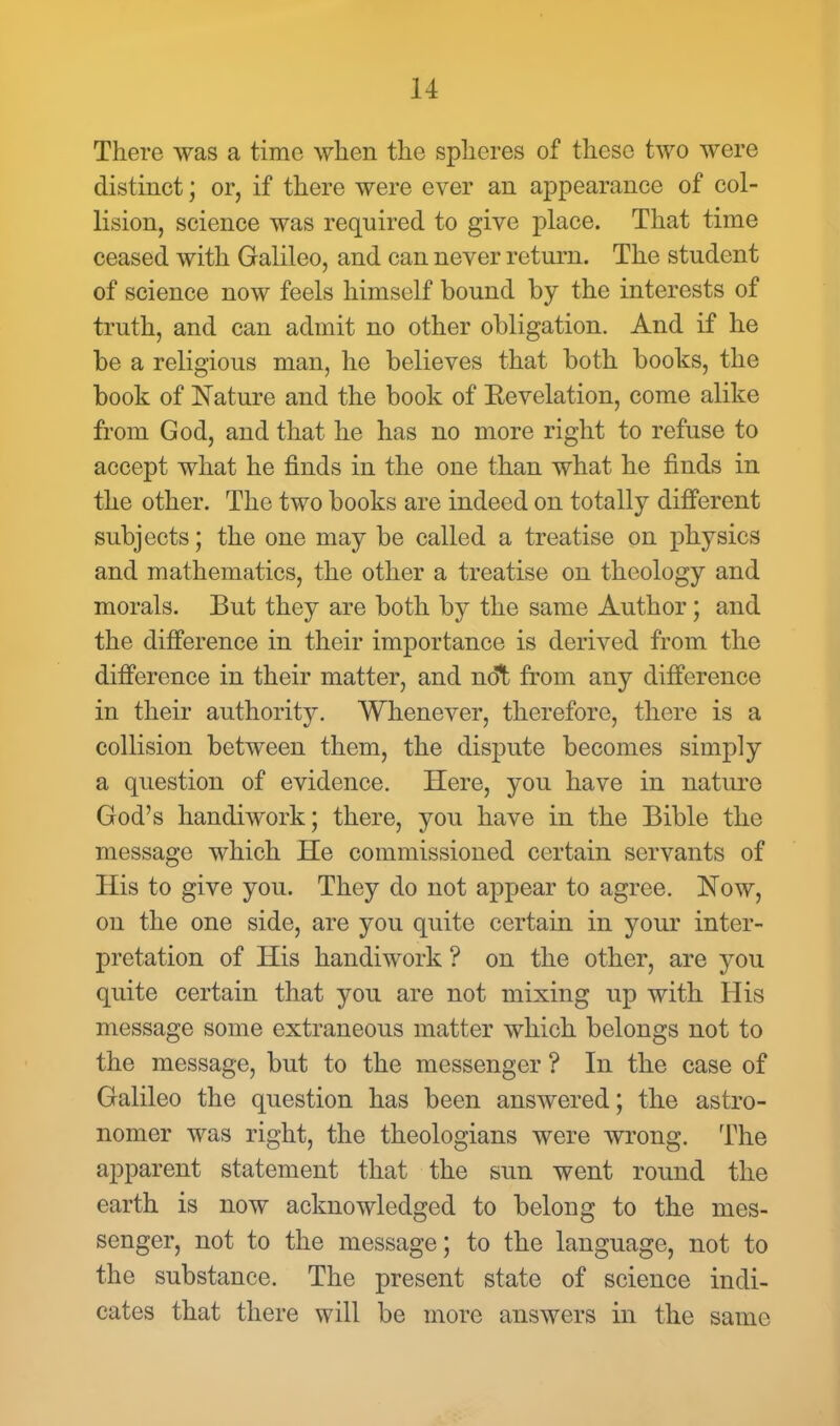 There was a time when the spheres of these two were distinct; or, if there were ever an appearance of col- lision, science was required to give place. That time ceased with Galileo, and can never return. The student of science now feels himself bound by the interests of truth, and can admit no other obligation. And if he be a religious man, he believes that both books, the book of Nature and the book of Eevelation, come alike from God, and that he has no more right to refuse to accept what he finds in the one than what he finds in the other. The two books are indeed on totally different subjects; the one may be called a treatise on physics and mathematics, the other a treatise on theology and morals. But they are both by the same Author; and the difference in their importance is derived from the difference in their matter, and not from any difference in their authority. Whenever, therefore, there is a collision between them, the dispute becomes simply a question of evidence. Here, you have in nature God's handiwork; there, you have in the Bible the message which He commissioned certain servants of His to give you. They do not appear to agree. Now, on the one side, are you quite certain in your inter- pretation of His handiwork ? on the other, are you quite certain that you are not mixing up with His message some extraneous matter which belongs not to the message, but to the messenger ? In the case of Galileo the question has been answered; the astro- nomer was right, the theologians were wrong. The apparent statement that the sun went round the earth is now acknowledged to belong to the mes- senger, not to the message; to the language, not to the substance. The present state of science indi- cates that there will be more answers in the same