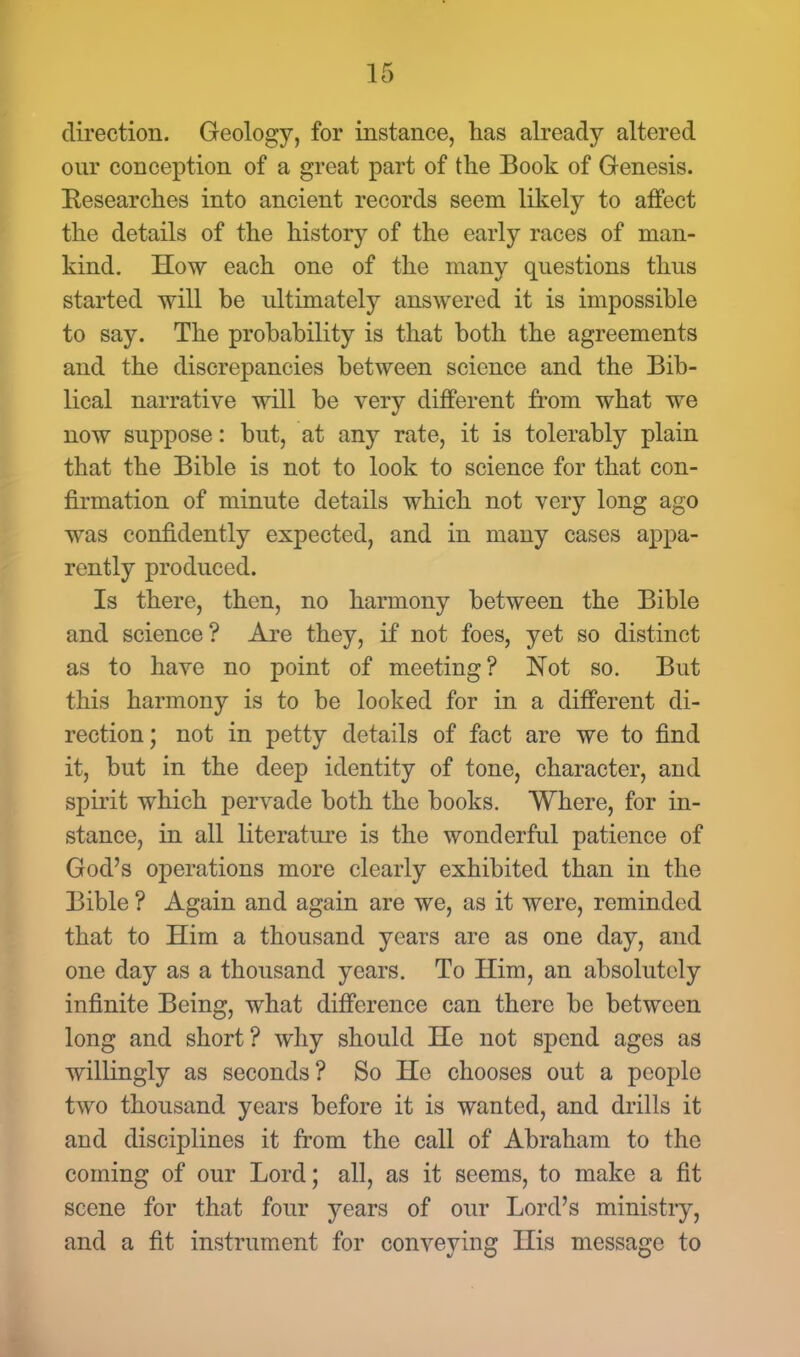direction. Geology, for instance, has already altered our conception of a great part of the Book of Genesis. Eesearches into ancient records seem likely to affect the details of the history of the early races of man- kind. How each one of the many questions thus started will be ultimately answered it is impossible to say. The probability is that both the agreements and the discrepancies between science and the Bib- lical narrative will be very different from what we now suppose: but, at any rate, it is tolerably plain that the Bible is not to look to science for that con- firmation of minute details which not very long ago was confidently expected, and in many cases appa- rently produced. Is there, then, no harmony between the Bible and science? Are they, if not foes, yet so distinct as to have no point of meeting? Not so. But this harmony is to be looked for in a different di- rection; not in petty details of fact are we to find it, but in the deep identity of tone, character, and spirit which pervade both the books. Where, for in- stance, in all literature is the wonderful patience of God's operations more clearly exhibited than in the Bible ? Again and again are we, as it were, reminded that to Him a thousand years are as one day, and one day as a thousand years. To Him, an absolutely infinite Being, what difference can there be between long and short ? why should He not spend ages as willingly as seconds? So He chooses out a people two thousand years before it is wanted, and drills it and disciplines it from the call of Abraham to the coming of our Lord; all, as it seems, to make a fit scene for that four years of our Lord's ministry, and a fit instrument for conveying His message to