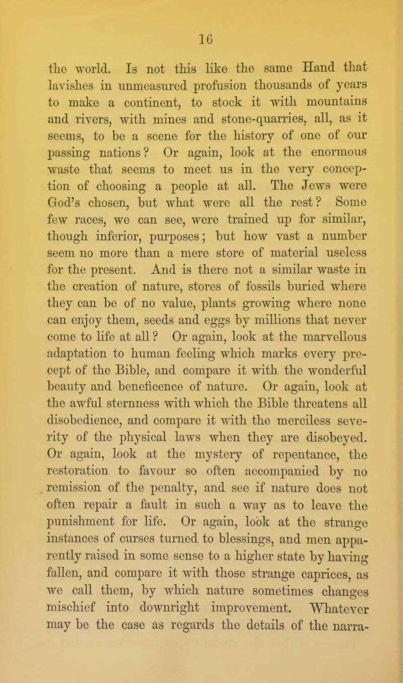 10 the world. Is not this like the same Hand that lavishes in unmeasured profusion thousands of years to make a continent, to stock it with mountains and rivers, with mines and stone-quarries, all, as it seems, to be a scene for the history of one of Our passing nations? Or again, look at the enormous waste that seems to meet us in the very concep- tion of choosing a people at all. The Jews were God's chosen, but what were all the rest? Some few races, we can see, were trained up for similar, though inferior, purposes; but how vast a number seem no more than a mere store of material useless for the present. And is there not a similar waste in the creation of nature, stores of fossils buried where they can be of no value, plants growing where none can enjoy them, seeds and eggs by millions that never come to life at all ? Or again, look at the marvellous adaptation to human feeling which marks every pre- cept of the Bible, and compare it with the wonderful beauty and beneficence of nature. Or again, look at the awful sternness with which the Bible threatens all disobedience, and compare it with the merciless seve- rity of the physical laws when they are disobeyed. Or again, look at the mystery of repentance, the restoration to favour so often accompanied by no remission of the penalty, and see if nature does not often repair a fault in such a way as to leave the punishment for life. Or again, look at the strange instances of curses turned to blessings, and men appa- rently raised in some sense to a higher state by having fallen, and compare it with those strange caprices, as we call them, by which nature sometimes changes mischief into downright improvement. Whatever may be the case as regards the details of the narra-