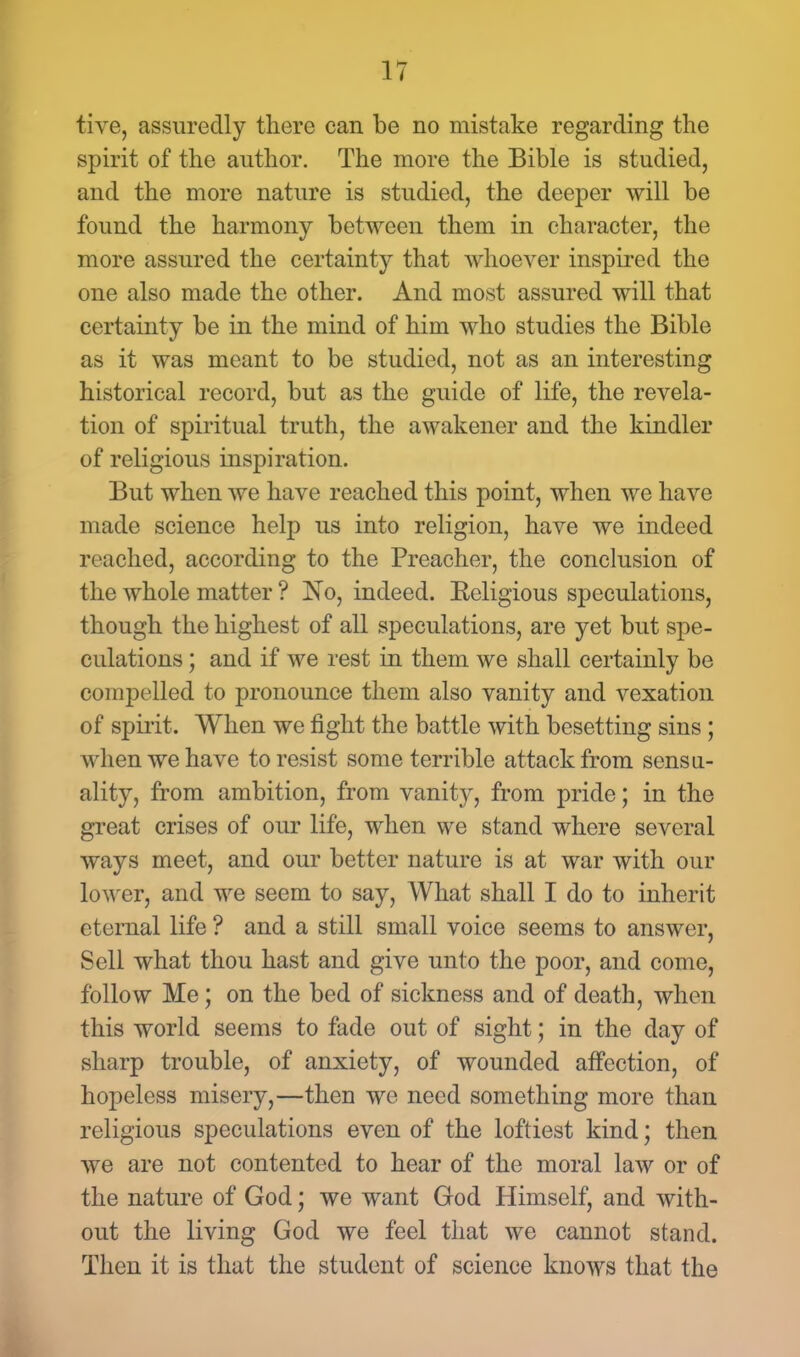 tive, assuredly there can be no mistake regarding the spirit of the author. The more the Bible is studied, and the more nature is studied, the deeper will be found the harmony between them in character, the more assured the certainty that whoever inspired the one also made the other. And most assured will that certainty be in the mind of him who studies the Bible as it was meant to be studied, not as an interesting historical record, but as the guide of life, the revela- tion of spiritual truth, the awakener and the kindler of religious inspiration. But when we have reached this point, when we have made science help us into religion, have we indeed reached, according to the Preacher, the conclusion of the whole matter ? No, indeed. Eeligious speculations, though the highest of all speculations, are yet but spe- culations ; and if we rest in them we shall certainly be compelled to pronounce them also vanity and vexation of spirit. When we fight the battle with besetting sins; when we have to resist some terrible attack from sensu- ality, from ambition, from vanity, from pride; in the great crises of our life, when we stand where several ways meet, and our better nature is at war with our lower, and we seem to say, What shall I do to inherit eternal life ? and a still small voice seems to answer, Sell what thou hast and give unto the poor, and come, follow Me; on the bed of sickness and of death, when this world seems to fade out of sight; in the day of sharp trouble, of anxiety, of wounded affection, of hopeless misery,—then we need something more than religious speculations even of the loftiest kind; then we are not contented to hear of the moral law or of the nature of God; we want God Himself, and with- out the living God we feel that we cannot stand. Then it is that the student of science knows that the