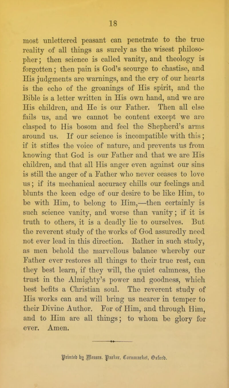 most unlettered peasant can penetrate to the true reality of all things as surely as the wisest philoso- pher; then science is called vanity, and theology is forgotten; then pain is God's scourge to chastise, and His judgments are warnings, and the cry of our hearts is the echo of the groanings of His spirit, and the Bible is a letter written in His own hand, and we are His children, and He is our Father. Then all else fails us, and we cannot be content except we arc clasped to His bosom and feel the Shepherd's arms around us. If our science is incompatible with this; if it stifles the voice of nature, and prevents us from knowing that God is our Father and that we are His children, and that all His anger even against our sins is still the anger of a Father who never ceases to love us; if its mechanical accuracy chills our feelings and blunts the keen edge of our desire to be like Him, to be with Him, to belong to Him,—then certainly is such science vanity, and worse than vanity; if it is truth to others, it is a deadly lie to ourselves. But the reverent study of the works of God assuredly need not ever lead in this direction. Bather in such study, as men behold the marvellous balance whereby our Father ever restores all things to their true rest, can they best learn, if they will, the quiet calmness, the trust in the Almighty's power and goodness, which best befits a Christian soul. The reverent study of His works can and will bring us nearer in temper to their Divine Author. For of Him, and through H im, and to Him are all things; to whom be glory for ever. Amen. $hm1rb bn |?tcssrs. |hulur, Cornnuuhct, (Dtfovb.