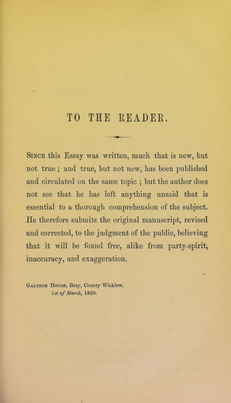 TO THE KEADER. Since this Essay was written, much that is new, but not true; and true, but not new, has been published and circulated on the same topic ; but the author does not see that he has left anything unsaid that is essential to a thorough comprehension of the subject. He therefore submits the original manuscript, revised and corrected, to the judgment of the public, believing that it will be found free, alike from party-spirit, inaccuracy, and exaggeration. Galtrim House, Bray, County Wicklow, 1st of March, 1860.