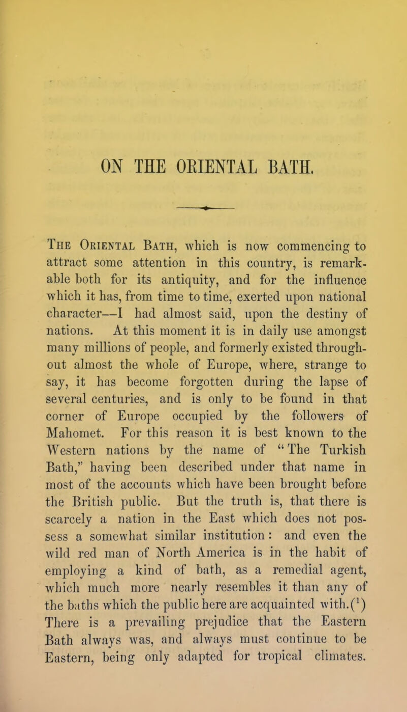 ON THE ORIENTAL BATH. The Oriental Bath, which is now commencing to attract some attention in this country, is remark- able both for its antiquity, and for the influence which it has, from time to time, exerted upon national character—I had almost said, upon the destiny of nations. At this moment it is in daily use amongst many millions of people, and formerly existed through- out almost the whole of Europe, where, strange to say, it has become forgotten during the lapse of several centuries, and is only to be found in that corner of Europe occupied by the followers of Mahomet. For this reason it is best known to the Western nations by the name of  The Turkish Bath, having been described under that name in most of the accounts which have been brought before the British public. But the truth is, that there is scarcely a nation in the East which does not pos- sess a somewhat similar institution: and even the wild red man of North America is in the habit of employing a kind of bath, as a remedial agent, which much more nearly resembles it than any of the baths which the public here are acquainted with.^) There is a prevailing prejudice that the Eastern Bath always was, and always must continue to be Eastern, being only adapted for tropical climates.