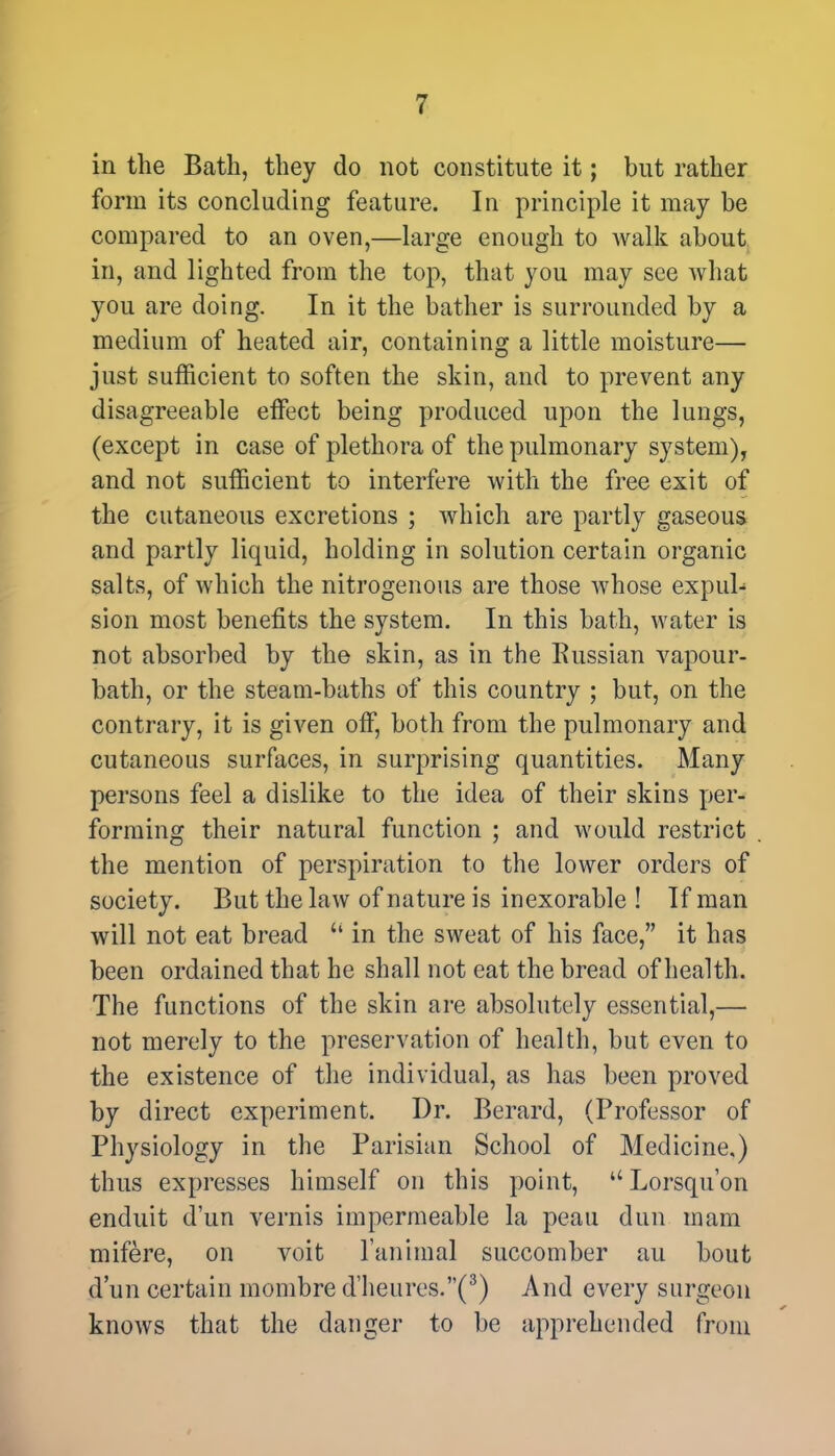 in the Bath, they do not constitute it; but rather form its concluding feature. In principle it may be compared to an oven,—large enough to walk about in, and lighted from the top, that you may see what you are doing. In it the bather is surrounded by a medium of heated air, containing a little moisture— just sufficient to soften the skin, and to prevent any disagreeable effect being produced upon the lungs, (except in case of plethora of the pulmonary system), and not sufficient to interfere with the free exit of the cutaneous excretions ; which are partly gaseous and partly liquid, holding in solution certain organic salts, of which the nitrogenous are those whose expul- sion most benefits the system. In this bath, water is not absorbed by the skin, as in the Russian vapour- bath, or the steam-baths of this country ; but, on the contrary, it is given off, both from the pulmonary and cutaneous surfaces, in surprising quantities. Many persons feel a dislike to the idea of their skins per- forming their natural function ; and would restrict the mention of perspiration to the lower orders of society. But the law of nature is inexorable ! If man will not eat bread  in the sweat of his face, it has been ordained that he shall not eat the bread of health. The functions of the skin are absolutely essential,— not merely to the preservation of health, but even to the existence of the individual, as has been proved by direct experiment. Dr. Berard, (Professor of Physiology in the Parisian School of Medicine,) thus expresses himself on this point,  Lorsqu'on encluit d'un vernis impermeable la peau dun mam mifere, on voit l'animal succomber au bout d'un certain mombre d'heures.(8) And every surgeon knows that the danger to be apprehended from