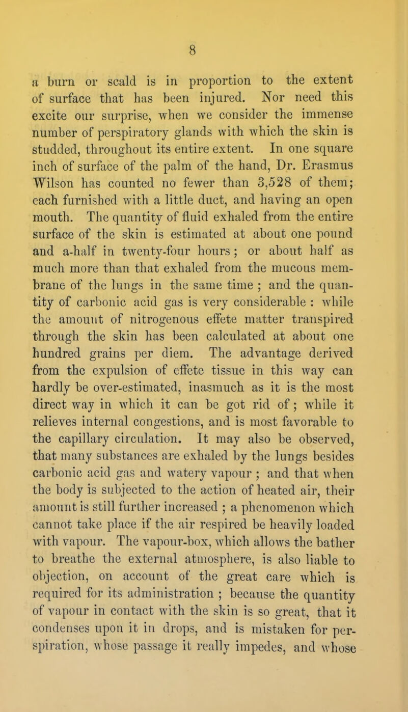 a burn or scald is in proportion to the extent of surface that has been injured. Nor need this excite our surprise, when we consider the immense number of perspiratory glands with which the skin is studded, throughout its entire extent. In one square inch of surface of the palm of the hand, Dr. Erasmus Wilson has counted no fewer than 3,528 of them; each furnished with a little duct, and having an open mouth. The quantity of fluid exhaled from the entire surface of the skin is estimated at about one pound and a-half in twenty-four hours ; or about half as much more than that exhaled from the mucous mem- brane of the lungs in the same time ; and the quan- tity of carbonic acid gas is very considerable : while the amount of nitrogenous effete matter transpired through the skin has been calculated at about one hundred grains per diem. The advantage derived from the expulsion of effete tissue in this way can hardly be over-estimated, inasmuch as it is the most direct way in which it can be got rid of; while it relieves internal congestions, and is most favorable to the capillary circulation. It may also be observed, that many substances are exhaled by the lungs besides carbonic acid gas and watery vapour ; and that when the body is subjected to the action of heated air, their amount is still further increased ; a phenomenon which cannot take place if the air respired be heavily loaded with vapour. The vapour-box, which allows the bather to breathe the external atmosphere, is also liable to objection, on account of the great care which is required for its administration ; because the quantity of vapour in contact with the skin is so great, that it condenses upon it in drops, and is mistaken for per- spiration, whose passage it really impedes, and whose