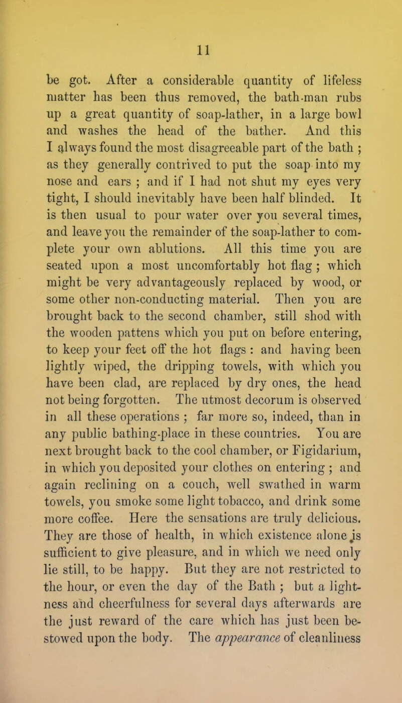 be got. After a considerable quantity of lifeless matter has been thus removed, the bath-man rubs up a great quantity of soap-lather, in a large bowl and washes the head of the bather. And this I always found the most disagreeable part of the bath ; as they generally contrived to put the soap into my nose and ears ; and if I had not shut my eyes very tight, I should inevitably have been half blinded. It is then usual to pour water over you several times, and leave you the remainder of the soap-lather to com- plete your own ablutions. All this time you are seated upon a most uncomfortably hot flag ; which might be very advantageously replaced by wood, or some other non-conducting material. Then you are brought back to the second chamber, still shod with the wooden pattens which you put on before entering, to keep your feet off the hot flags : and having been lightly wiped, the dripping towels, with which you have been clad, are replaced by dry ones, the head not being forgotten. The utmost decorum is observed in all these operations ; far more so, indeed, than in any public bathing-place in these countries. You are next brought back to the cool chamber, or Figidarium, in which you deposited your clothes on entering ; and again reclining on a couch, well swathed in warm towrels, you smoke some light tobacco, and drink some more coffee. Here the sensations are truly delicious. They are those of health, in which existence alone js sufficient to give pleasure, and in which we need only lie still, to be happy. But they are not restricted to the hour, or even the day of the Bath ; but a light- ness and cheerfulness for several days afterwards are the just reward of the care which has just been be- stowed upon the body. The appearance of cleanliness