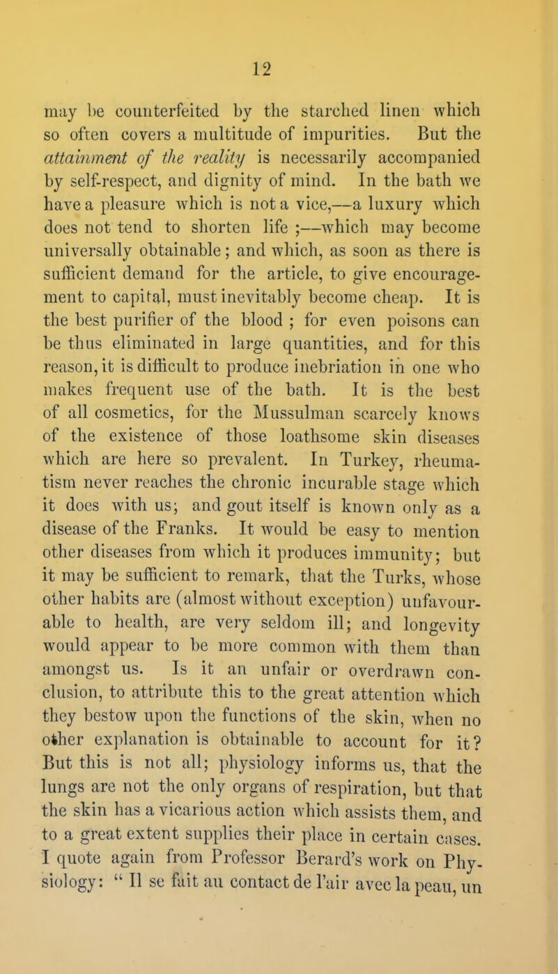 may be counterfeited by the starched linen which so often covers a multitude of impurities. But the attainment of the reality is necessarily accompanied by self-respect, and dignity of mind. In the bath we have a pleasure which is not a vice,—a luxury which does not tend to shorten life ;—which may become universally obtainable; and which, as soon as there is sufficient demand for the article, to give encourage- ment to capital, must inevitably become cheap. It is the best purifier of the blood ; for even poisons can be thus eliminated in large quantities, and for this reason, it is difficult to produce inebriation in one who makes frequent use of the bath. It is the best of all cosmetics, for the Mussulman scarcely knows of the existence of those loathsome skin diseases which are here so prevalent. In Turkey, rheuma- tism never reaches the chronic incurable stage which it does with us; and gout itself is known only as a disease of the Franks. It would be easy to mention other diseases from which it produces immunity; but it may be sufficient to remark, that the Turks, whose other habits are (almost without exception) unfavour- able to health, are very seldom ill; and longevity would appear to be more common with them than amongst us. Is it an unfair or overdrawn con- clusion, to attribute this to the great attention which they bestow upon the functions of the skin, when no ofcher explanation is obtainable to account for it? But this is not all; physiology informs us, that the lungs are not the only organs of respiration, but that the skin has a vicarious action which assists them, and to a great extent supplies their place in certain cases. I quote again from Professor Berard's work on Phy- siology:  II se fait au contact de Pair avec la peau, un