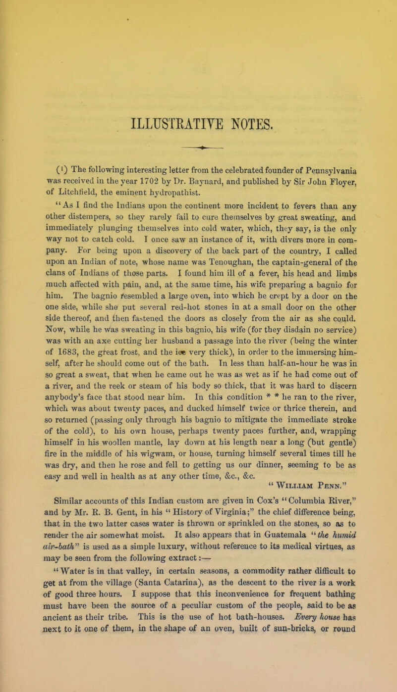 ILLUSTRATIVE NOTES. (i) The following interesting letter from the celebrated founder of Pennsylvania was received in the year 1702 by Dr. Baynard, and published by Sir John Floyer, of Litchfield, the eminent hydropathist. As I find the Indians upon the continent more incident to fevers than any other distempers, so they rarely fail to cure themselves by great sweating, and immediately plunging themselves into cold water, which, they say, is the only way not to catch cold. I once saw an instance of it, with divers more in com- pany. For being upon a discovery of the back part of the country, I called upon an Indian of note, whose name was Tenoughan, the captain-general of the clans of Indians of those parts. I found him ill of a fever, his head and limbs much affected with pain, and, at the same time, his wife preparing a bagnio for him. The bagnio resembled a large oven, into which he crept by a door on the one side, while she put several red-hot stones in at a small door on the other side thereof, and then fa^ened the doors as closely from the air as she could. Now, while he Was sweating in this bagnio, his wife (for they disdain no service) was with an axe cutting her husband a passage into the river (being the winter of 1683, the great frost, and the ioe very thick), in order to the immersing him- self, after he should come out of the bath. In less than half-an-hour he was in so great a sweat, that when he came out he was as wet as if he had come out of a river, and the reek or steam of his body so thick, that it was hard to discern anybody's face that stood near him. In this condition * * he ran to the river, which was about twenty paces, and ducked himself twice or thrice therein, and so returned (passing only through his bagnio to mitigate the immediate stroke of the cold), to his own house, perhaps twenty paces further, and, wrapping himself in his woollen mantle, lay down at his length near a long (but gentle) fire in the middle of his wigwam, or house, turning himself several times till he was dry, and then he rose and fell to getting us our dinner, seeming to be as easy and well in health as at any other time, &c, &c.  William Penn. Similar accounts of this Indian custom are given in Cox's Columbia River, and by Mr. R. B. Gent, in his  History of Virginia; the chief difference being, that in the two latter cases water is thrown or sprinkled on the stones, so as to render the air somewhat moist. It also appears that in Guatemala  the humid air~bath is used as a simple luxury, without reference to its medical virtues, as may be seen from the following extract:— Water is in that valley, in certain seasons, a commodity rather difficult to get at from the village (Santa Catarina), as the descent to the river is a work of good three hours. I suppose that this inconvenience for frequent bathing must have been the source of a peculiar custom of the people, said to be as ancient as their tribe. This is the use of hot bath-houses. Every house has next to it one of them, in the shape of an oven, built of sun-bricks, or round