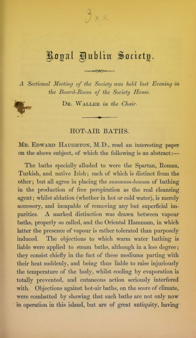 ^0gal gxrMht %ua£t$. oo}<K<x> A Sectional Meeting of the Society was held last Evening in the Board-Room of the Society House. Dr. Waller in the Chair. HOT-AIR BATHS. Mr. Edward Haughton, M.D., read an interesting paper on the above subject, of which the following is an abstract:— The baths specially alluded to were the Spartan, Roman, Turkish, and native Irish; each of which is distinct from the other; but all agree in placing the summum-bonum of bathing in the production of free perspiration as the real cleansing agent; whilst ablution (whether in hot or cold water), is merely accessory, and incapable of removing any but superficial im- purities. A marked distinction was drawn between vapour baths, properly so called, and the Oriental Hammam, in which latter the presence of vapour is rather tolerated than purposely induced. The objections to which warm water bathing is liable were applied to steam baths, although in a less degree; they consist chiefly in the fact of these mediums parting with their heat suddenly, and being thus liable to raise injuriously the temperature of the body, whilst cooling by evaporation is totally prevented, and cutaneous action seriously interfered with. Objections against hot-air baths, on the score of climate, were combatted by showing that such baths are not only now in operation in this island, but are of great antiquity, having