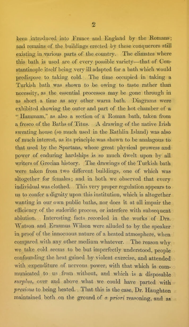 been introduced into France and England by the Romans; and remains of the buildings erected by these conquerors still existing in various parts of the country. The climates where this bath is used are of every possible variety—that of Con- stantinople itself being very ill adapted for a bath which would predispose to taking cold. The time occupied in taking a Turkish bath was shown to be owing to taste rather than necessity, as the essential processes may be gone through in as short a time as any other Avarm bath. Diagrams were exhibited shoAving the outer and part of the hot chamber of a  Hammam, as also a section of a Roman bath, taken from a fresco of the Baths of Titus. A draAving of the native Irish SAveating house (so much used in the Rathlin Island) Avas also of much interest, as its principle Avas shown to be analagous to that used by the Spartans, Avhose great physical prowess and power of enduring hardships is so much dAvelt upon by all Avriters of Grecian history. The (drawings of the Turkish bath Avere taken from tAvo different buildings, one of Avliich was altogether for females; and in both Ave observed that every individual Avas clothed. This very proper regulation appeal's to us to confer a dignity upon this institution, Avhich is altogether wanting in our own public baths, nor does it at all impair the efficiency of the sudorific process, or interfere Avith subsecpient ablution. Interesting facts recorded in the Avorks of Drs. Watson and Erasmus Wilson Avere alluded to by the speaker in proof of the innocuous nature of a heated atmosphere, Avhen compared Avith any other medium Avhatever. The reason Avhy we take cold seems to be but imperfectly understood, people confounding the heat gained by violent exercise, and attended Avith expenditure of nervous poAver, Avith that Avhich is com- municated to us from Avithout, and which is a disposable surplus, over and aboAre Avhat Ave could have parted Avith previous to being heated. That this is the case, Dr. Haughton maintained both on the ground of a priori reasoning, and as