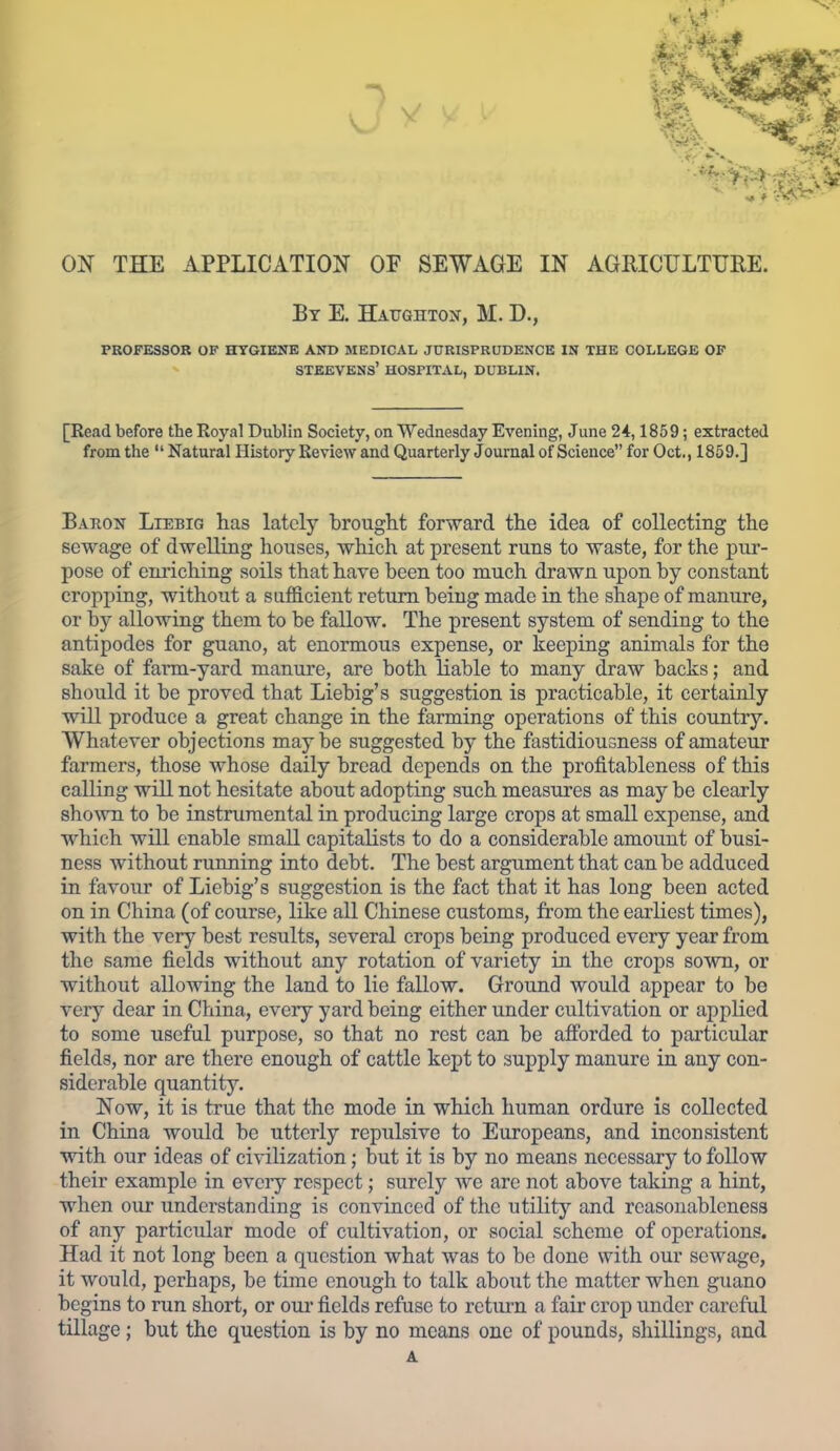 ON THE APPLICATION OF SEWAGE IN AGRICULTURE. By E. Hatjghtokt, M. D., PROFESSOR OF HYGIENE AND MEDICAL JURISPRUDENCE IN THE COLLEGE OP STEEVENS' HOSPITAL, DUBLIN. [Read before the Royal Dublin Society, on Wednesday Evening, June 24,1859; extracted from the  Natural History Review and Quarterly Journal of Science for Oct., 1859.] Baron Liebig has lately brought forward the idea of collecting the sewage of dwelling houses, which at present runs to waste, for the pur- pose of eniiching soils that have been too much drawn upon by constant cropping, without a sufB.cient return being made in the shape of manure, or by allowing them to be fallow. The present system of sending to the antipodes for guano, at enormous expense, or keeping animals for the sake of farm-yard manure, are both liable to many draw backs; and should it be proved that Liebig's suggestion is practicable, it certainly will produce a great change in the farming operations of this country. Whatever objections may be suggested by the fastidiousness of amateur farmers, those whose daily bread depends on the profitableness of this calling will not hesitate about adopting such measures as may be clearly sho\vn to be instrumental in producing large crops at small expense, and which will enable small capitaKsts to do a considerable amount of busi- ness without running into debt. The best argument that can be adduced in favour of Liebig's suggestion is the fact that it has long been acted on in China (of course, like all Chinese customs, from the earliest times), with the very best results, several crops being produced every year from the same fields without any rotation of variety in the crops sown, or without allowing the land to lie fallow. Ground would appear to be very dear in China, every yard being either under cultivation or applied to some useful purpose, so that no rest can be afforded to particular fields, nor are there enough of cattle kept to supply manure in any con- siderable quantity. Now, it is true that the mode in which human ordure is collected in China would be utterly repulsive to Europeans, and inconsistent with our ideas of civilization; but it is by no means necessary to follow their example in evciy respect; surely we are not above taking a hint, when our understanding is convinced of the utility and reasonableness of any particular mode of cultivation, or social scheme of operations. Had it not long been a question what was to be done with our sewage, it would, perhaps, be time enough to talk about the matter when guano begins to run short, or oui- fields refuse to return a fair crop under careful tillage; but the question is by no means one of pounds, shillings, and