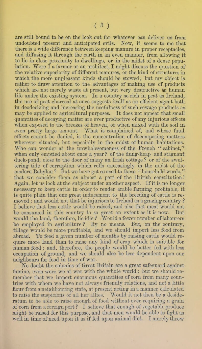 (^) are still bound to be on the look out for whatever can deliver us from undoubted present and anticipated evils. Now, it seems to me that there is a wide difference between keeping manure in proper receptacles, and diffusing it through the earth in an even manner, from allowing it to lie in close proximity to dwellings, or in the midst of a dense popu- lation. Were I a farmer or an architect, I might discuss the question of the relative superiority of different manures, or the kind of structxu-es in which the more unpleasant kinds should be stowed; but my object is rather to draw attention to the advantages of making use of products which are not merely waste at present, but very destructive tt> human life under the existing system. In a country so rich in peat as Ireland, the use of peat-charcoal at once suggests itself as an efficient agent both in deodorizing and increasing the usefulness of such sewage products as may be applied to agricultural piu'poses. It does not appear that small quantities of decaying matter are ever productive of any injurious effects when exposed to the breezes of heaven, or when mixed with the soil in even pretty large amount. WThat is complained of, and whose fatal effects cannot be denied, is the concentration of decomposing matters wherever situated, but especially in the midst of human habitations. Who can wonder at the unwholesomeness of the French  cabinet, when only emptied about once a year? of the dung-heap and stagnant duck-pond, close to the door of many an Irish cottage ? or of the swel- tering tide of corruption which rolls unceasingly in the midst of the modern Babylon ? But we have got so used to these household words, that we consider them as almost a part of the British constitution! Again, let us look at the subject under another aspect. If it is no longer necessary to keep cattle in order to render arable farming profitable, it is quite j)lain that one great inducement to the breeding of cattle is re- moved ; and would not that be injurious to Ireland as a grazing country ? I believe that less cattle would be raised, and also that meat would not be consumed in this country to so great an extent as it is now. But would the land, therefore, lie idle ? Would a fewer number of labourers be employed in agriculture ? By no means. But, on the contraiy, tillage would be more profitable, and we should import less food fi'om abroad. To feed a given number of mouths by raising cattle would re- quire more land than to raise any kind of crop which is suitable for human food ; and, therefore, the people would be better fed with less occupation of ground, and we should also be less dependent upon our neighbouxs for food in time of war. No doubt the colonies of Great Britain arc a great safeguard against famine, even were we at war with the whole world ; but we should re- member that we import enormous quantities of com from many coun- tries with whom we have not ah\^'iys friendly relations, and not a little flour from a neighbouiing state, at present acting in a manner calculated to raise the suspicions of all her allies. Would it not then be a deside- ratum to be able to raise enough of food without ever requiring a grain of com from a foreign port ? I believe that enough of vegetable produce might be raised for this purpose, and that men would be able to fight as