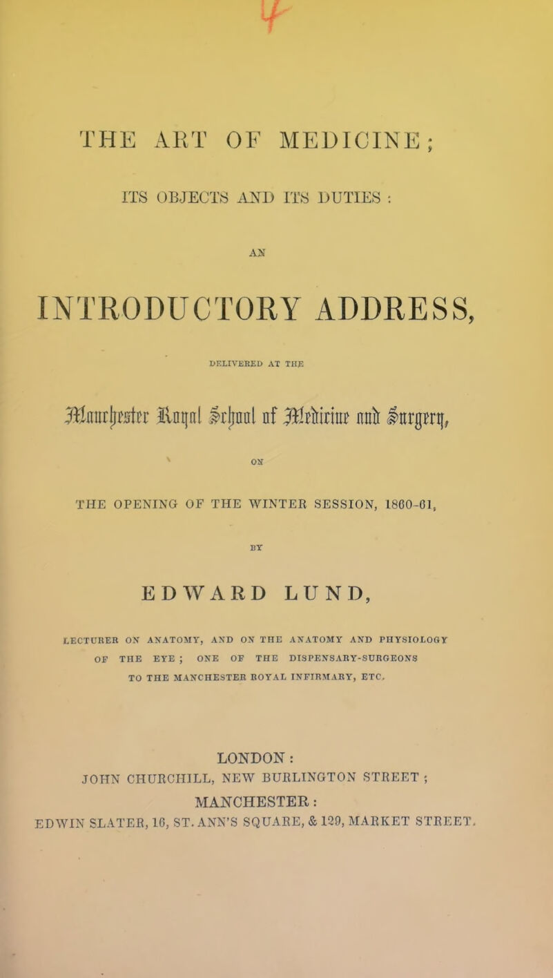 ITS OBJECTS A^^^D ITS DUTIES : AH INTRODUCTORY ADDRESS, DELIVERED AT THE on THE OPENING OF THE WINTER SESSION, 1800-01, BT EDWARD LUND. LECTURER OX ANATOMY, AND OX THE AXATOMY AND PHYSIOIOGY OF THE EYE ; ONE OF THE DISPEXSARY-SURGEONS TO THE MANCHESTER ROYAL INFIRMARY, ETC, LONDON: JOHN CHURCHILL, NEW BURLINGTON STREET ; MANCHESTER: EDWIN SLATER, 16, ST. ANN'S SQUARE, & 129, MARKET STREET.