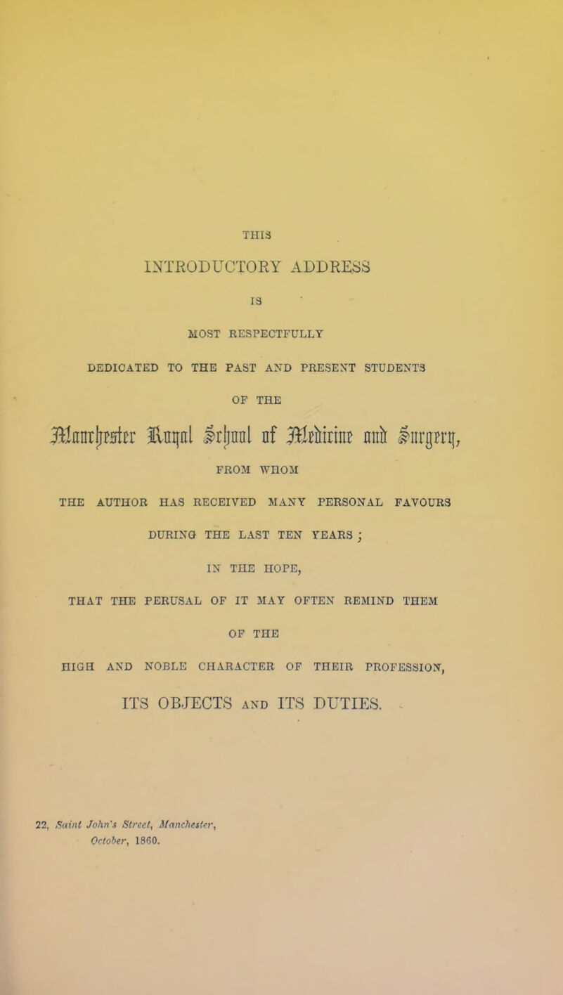 THIS INTRODUCTORY ADDRESS IS MOST RESPECTFULLY DEDICATED TO THE PAST AXD PRESEXT STUDENTS OF THE HnntjiFHtcr Enpl Irjinnl nf j^EMrine nnir #iirgn*tf; FROM WHOM THE AUTHOR HAS RECEIVED MANY PERSONAL FAVOURS DURING THE LAST TEN TEARS ; IN THE HOPE, THAT THE PERUSAL OF IT MAY OFTEN REMIND THEM OF THE HIGH AND NOBLE CHARACTER OF THEIR PROFESSION, ITS OBJECTS AND ITS DUTIES. 22, ,$aini John's Street, Manchester, October, 1860.
