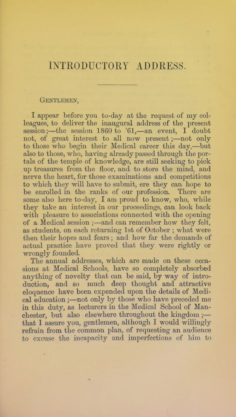 INTRODUCTORY ADDRESS. Gentlemen, I appear before you to-day at the request of my col- leagues, to deliver the inaugural address of the present session;—the session 1860 to '61,—an event, I doubt not, of great interest to all now present;—not only to those who begin their Medical career this day,—but also to those, who, having already passed through the por- tals of the temple of knowledge, are still seeking to pick up treasures from the floor, and to store the mind, and nerve the heart, for those examinations and competitions to which they will have to submit, ere they can hope to be enrolled in the ranks of our profession. There are some also here to-day, I am proud to know, who, while they take an interest in our proceedings, can look back with pleasure to associations connected with the opening of a Medical session ;—and can remember how they felt, as students, on each returning 1st of October ; what were then their hopes and fears ; and how far the demands of actual practice have proved that they were rightly or wrongly founded. The annual addresses, which are made on these occa- sions at Medical Schools, have so completely absorbed anything of novelty that can be said, by way of intro- duction, and so much deep thought and attractive eloquence have been expended upon the details of Medi- cal education;—not only by those who have preceded me in this duty, as lecturers in the Medical School of Man- chester, but also elsewhere throughout the kingdom ;— that I assure you, gentlemen, although I would willingly refrain from the common plan, of requesting an audience to excuse the incapacity and imperfections of liim to