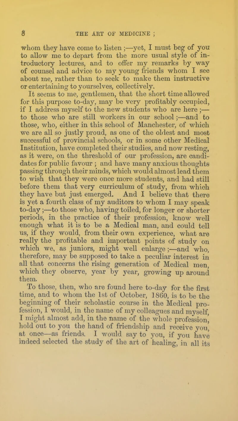 whom they have come to listen ;—yet, I must beg of you to allow me to depart from the more usual style of in- troductory lectures, and to offer my remarks by way of counsel and advice to my young friends whom I see about me, rather than to seek to make them instructive or entertaining to yourselves, collectively. It seems to me, gentlemen, that the short time allowed for this purpose to-day, may be very profitably occupied, if I address myself to the new students who are here ;— to those who are still workers in our school;—and to those, who, either in this school of Manchester, of which we are all so justly proud, as one of the oldest and most successful of provincial schools, or in some other Medical Institution, have completed their studies, and now resting, as it were, on the threshold of our profession, are candi- dates for public favour ; and have many anxious thoughts passing through their minds, which would almost lead them to wish that they were once more students, and had still before them that very curriculum of study, from which they have but just emerged. And I believe that there is yet a fourth class of my auditors to whom I may speak to-day;—to those who, having toiled, for longer or shoi ter periods, in the practice of their profession, know well enough what it is to be a Medical man, and could tell us, if they Avould, from their own experience, what are really the profitable and important points of study on which we, as juniors, might well enlarge;—and who, therefore, may be supposed to take a peculiar interest in all that concerns the rising generation of Medical men, which they observe, year by year, growing up around them. To those, then, who are found here to-day for the first time, and to whom the 1st of October, ] 860, is to be the be ginning of their scholastic course in the Medical pro- fession, I would, in the name of my colleagues and myself I might almost add, in the name of the whole profession', hold out to you the hand of friendship and receive you, at once—as friends. I would say to you, if you have indeed selected the study of the art of healing, in all its I