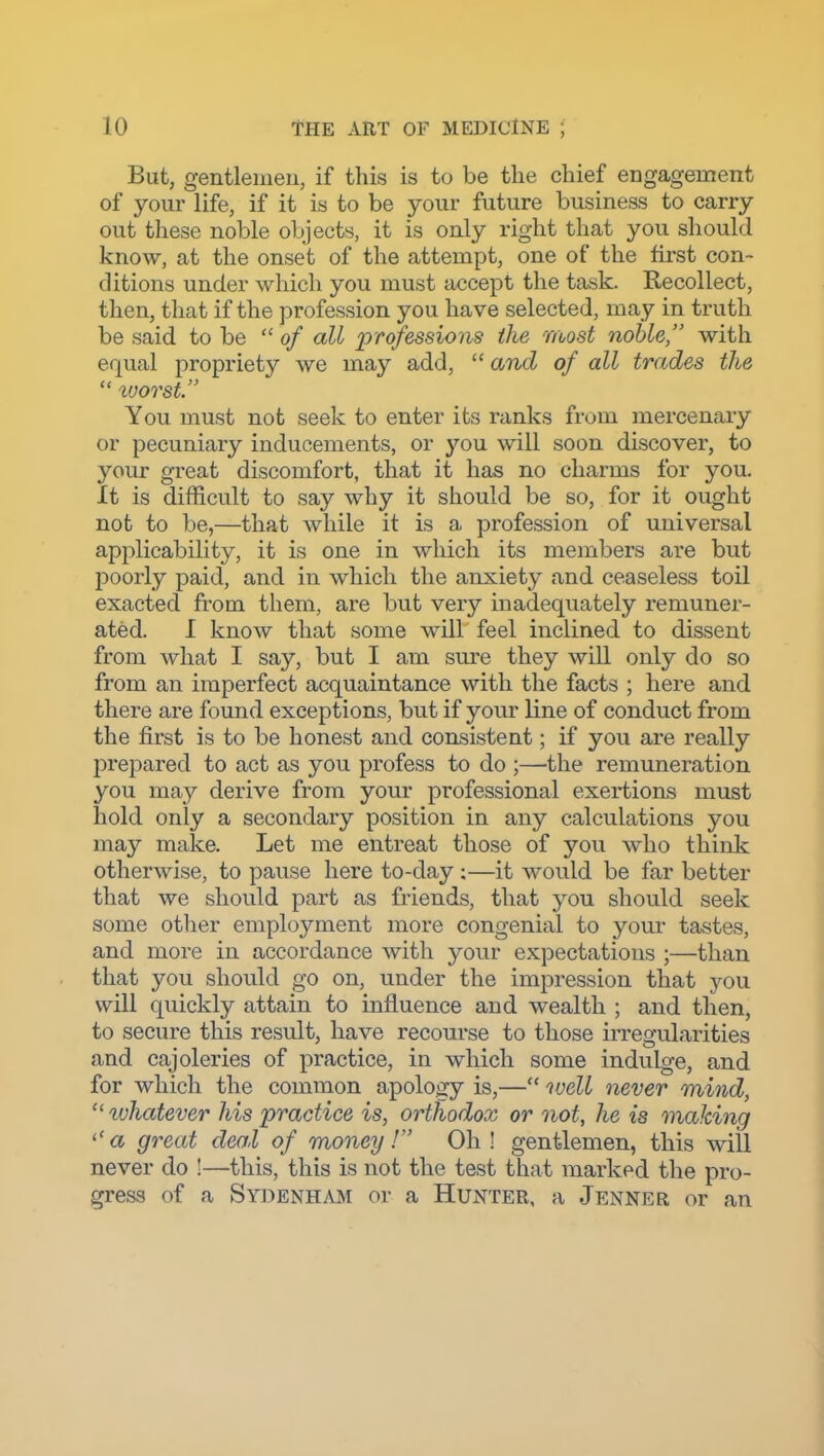 But, gentlemen, if this is to be the chief engagement of your life, if it is to be your future business to carry out these noble objects, it is only right that you should know, at the onset of the attempt, one of the first con- ditions under which you must accept the task. Recollect, then, that if the profession you have selected, may in truth be said to be  of all professions the most noble, with equal propriety we may add,  and of all trades the  tuorst. You must not seek to enter its ranks from mercenary or pecuniary inducements, or you will soon discover, to your great discomfort, that it has no charms for you. It is difficult to say why it should be so, for it ought not to be,—that while it is a profession of universal applicability, it is one in which its members are but poorly paid, and in which the anxiety and ceaseless toil exacted from them, are but very inadequately remuner- ated. I know that some will feel inclined to dissent from what I say, but I am sm-e they will only do so from an imperfect acquaintance with the facts ; here and there are found exceptions, but if your line of conduct from the first is to be honest and consistent; if you are really prepared to act as you profess to do ;—the remuneration you may derive from your professional exertions must hold only a secondary position in any calculations you may make. Let me entreat those of yow who think otherwise, to pause here to-day;—it would be far better that we should part as friends, that you should seek some other employment more congenial to your tastes, and more in accordance with your expectations ;—than that you should go on, under the impression that you will quickly attain to influence and wealth ; and then, to secure this result, have recourse to those irregularities and cajoleries of practice, in which some indulge, and for which the common apology is,— ivell never mind,  luhatever his practice is, orthodox or not, he is making ''a great deal of money I Oh! gentlemen, this will never do !—this, this is not the test that marked the pro- gress of a Sy])enham or a Hunter, a Jenner or an