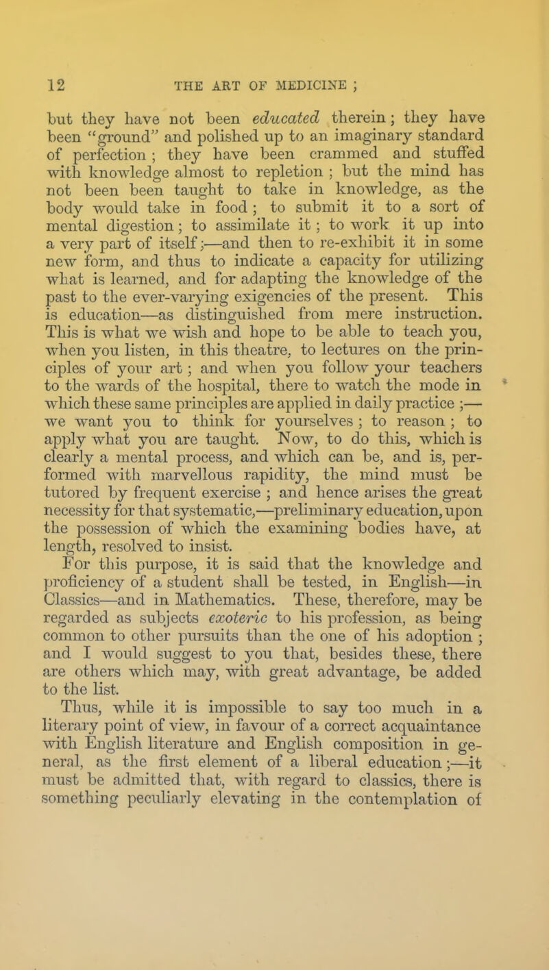 but they have not been educated therein; they have been ground and polished up to an imaginary standard of perfection; they have been crammed and stuffed with knowledge almost to repletion ; but the mind has not been been taught to take in knowledge, as the body would take in food ; to submit it to a sort of mental digestion; to assimilate it; to work it up into a very part of itself;—and then to re-exhibit it in some new form, and thus to indicate a capacity for utilizing what is learned, and for adapting the knowledge of the past to the ever-varying exigencies of the present. This is education—as distinguished from mere instruction. This is what we wish and hope to be able to teach you, when you listen, in this theatre, to lectures on the prin- ciples of your art; and when you follow your teachers to the wards of the hospital, there to watch the mode in * which these same principles are applied in daily practice ;— we want you to think for yourselves ; to reason ; to apply what you are taught. Now, to do this, which is clearly a mental process, and which can be, and is, per- formed with marvellous rapidity, the mind must be tutored by frequent exercise ; and hence arises the gi'eat necessity for that systematic,—preliminary education, upon the possession of which the examining bodies have, at length, resolved to insist. For this purpose, it is said that the knowledge and proficiency of a student shall be tested, in English—in Classics—and in Mathematics. These, therefore, may be regarded as subjects exoteric to his profession, as being common to other pursuits than the one of his adoption ; and I would suggest to you that, besides these, there are others which may, with great advantage, be added to the list. Thus, while it is impossible to say too much in a literary point of view, in favour of a correct acquaintance with English literature and English composition in ge- neral, as the first element of a liberal education;—it must be admitted that, with regard to classics, there is something peculiarly elevating in the contemplation of