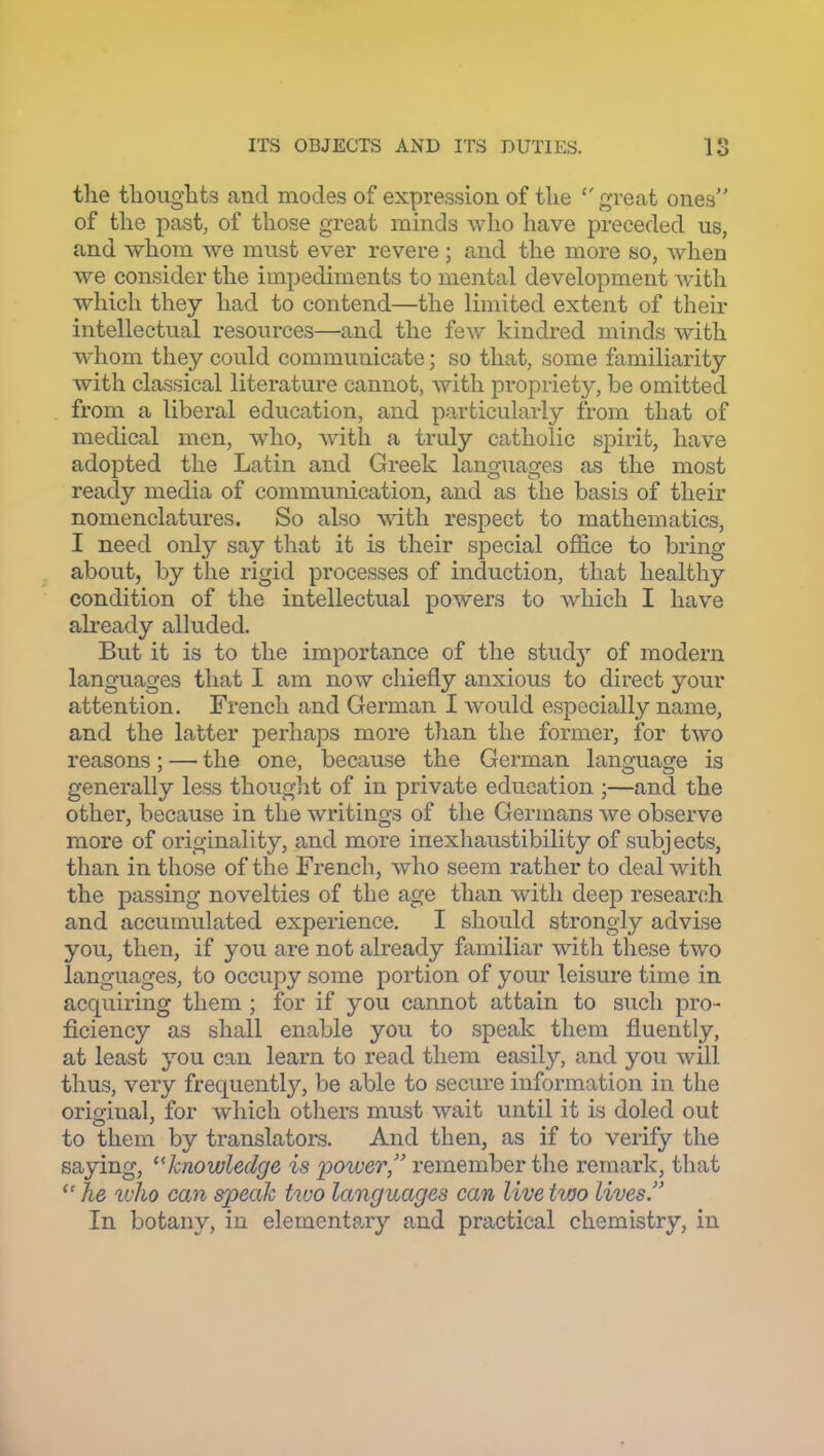 the thoughts and modes of expression of the great ones of the past, of those great minds who have preceded us, and whom we must ever revere ; and the more so, when we consider the impediments to mental development with which they had to contend—the limited extent of their intellectual resources—and the few kindred minds with whom they could communicate; so that, some familiarity with classical literature cannot, with propriety, be omitted from a liberal education, and particularly from that of medical men, wdio, with a truly catholic spirit, have adopted the Latin and Greek languages as the most ready media of communication, and as the basis of their nomenclatures. So also vnth. respect to mathematics, I need only say that it is their special office to bring about, by the rigid processes of induction, that healthy condition of the intellectual powers to which I have already alluded. But it is to the importance of the study of modern languages that I am now chiefly anxious to direct your attention. French and German I would especially name, and the latter perhaps more than the former, for two reasons; — the one, because the German language is generally less thought of in private education ;—and the other, because in the writings of the Germans we observe more of originality, and more inexhaustibility of subjects, than in those of the French, who seem rather to deal with the passing novelties of the age than with deep research and accumulated experience. I should strongly advise you, then, if you are not already familiar with these two languages, to occupy some portion of your leisure time in acquiring them ; for if you cannot attain to such pro- ficiency as shall enable you to speak them fluently, at least 3^ou can learn to read them easily, and you wUl thus, very frequentl}^, be able to secure information in the original, for which otliers must wait until it is doled out to them by translators. And then, as if to verify the saying, ''knowledge is power, remember the remark, that he u'ho can speak two languages can live tvjo lives. In botany, in elementary and practical chemistry, in