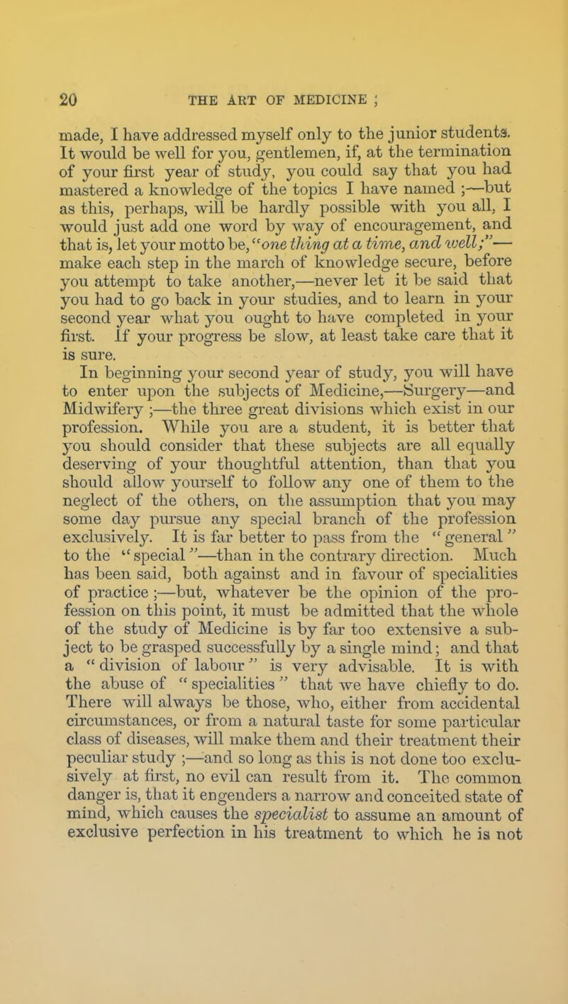 made, I have addressed myself only to the junior students. It would be well for you, gentlemen, if, at the termination of your first year of study, you could say that you had mastered a knowledge of the topics I have named ;—but as this, perhaps, will be hardly possible with you all, I would just add one word by way of encouragement, and that is, let your motto be, one thing at a time, and well;— make each step in the march of knowledge secure, before you attempt to take another,—never let it be said that you had to go back in your studies, and to learn in your second year what you ought to have completed in your first. If your progress be slow, at least take care that it is sure. In beginning your second year of study, you will have to enter upon the subjects of Medicine,—JSurgery—and Midwifery ;—the three great divisions which exist in our profession. While you are a student, it is better that you should consider that these subjects are all equally deserving of your thoughtful attention, than that you should allow yourself to follow any one of them to the neglect of the others, on the assumption that you may some day pursue any special branch of the profession exclusivel)^ It is far better to pass from the  general  to the  special—than in the contrary direction. Much has been said, both against and in favour of specialities of practice;—but, whatever be the opinion of the pro- fession on this point, it must be admitted that the whole of the study of Medicine is by far too extensive a sub- ject to be grasped successfully by a single mind; and that a  division of labour is very advisable. It is with the abuse of  specialities  that we have chiefly to do. There will always be those, who, either from accidental circumstances, or from a natural taste for some particular class of diseases, will make them and their treatment their peculiar study ;—^and so long as this is not done too exclu- sively at first, no evil can result from it. The common danger is, that it engenders a narrow and conceited state of mind, which causes the specialist to assume an amount of exclusive perfection in his treatment to which he is not