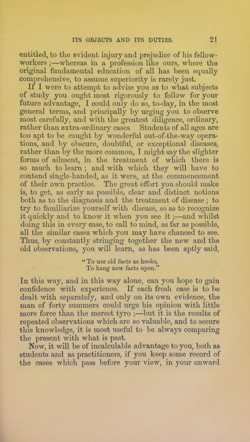 entitled, to the evident injury and prejudice of his fellow- workers ;—whereas in a profession like ours, where the original fundamental education of all has been equally comprehensive, to assume superiority is rarely just. If I were to attempt to advise you as to what subjects of study you ought most rigorously to follow for your future advantage, I could only do so, to-day, in the most general terms, and principally by urging you to observe most carefully, and with the greatest diligence, ordinary, rather tlian extra-ordinary cases. Students of all ages are too apt to be caught by wonderful out-of-the-way opera- tions, and by obscure, doubtful, or exceptional diseases, rather than by the more common, I might say the slighter forms of ailment, in the treatment of which there is so much to learn ; and with which they will have to contend single-handed, as it were, at the commencement of their own practice. The great effort you should make is, to get, as early as possible, clear and distinct notions both as to the diagnosis and the treatment of disease ; to try to familiarize j'ourself with disease, so as to recognize it quickly and to know it when you see it;—and whilst doing this in every case, to call to mind, as far as possible, all the similar cases which you may have chanced to see. Thus, by constantly stringing together the new and the old observations, you will learn, as has been aptly said,  To use old facts as hooks, To hang new facts upon. In this way, and in this way alone, can you hope to gain confidence with experience. If each fresh case is to be dealt with separately, and only on its own evidence, the man of forty summers could urge his opinion with little more force than the merest tyro ;—but it is the results of repeated observations which are so valuable, and to secure this knowledge, it is most useful to be always comparing the present with what is past. Now, it will be of incalculable advantage to you, both as students and as practitioners, if you keep some record of the cases which pass before your view, in your onward
