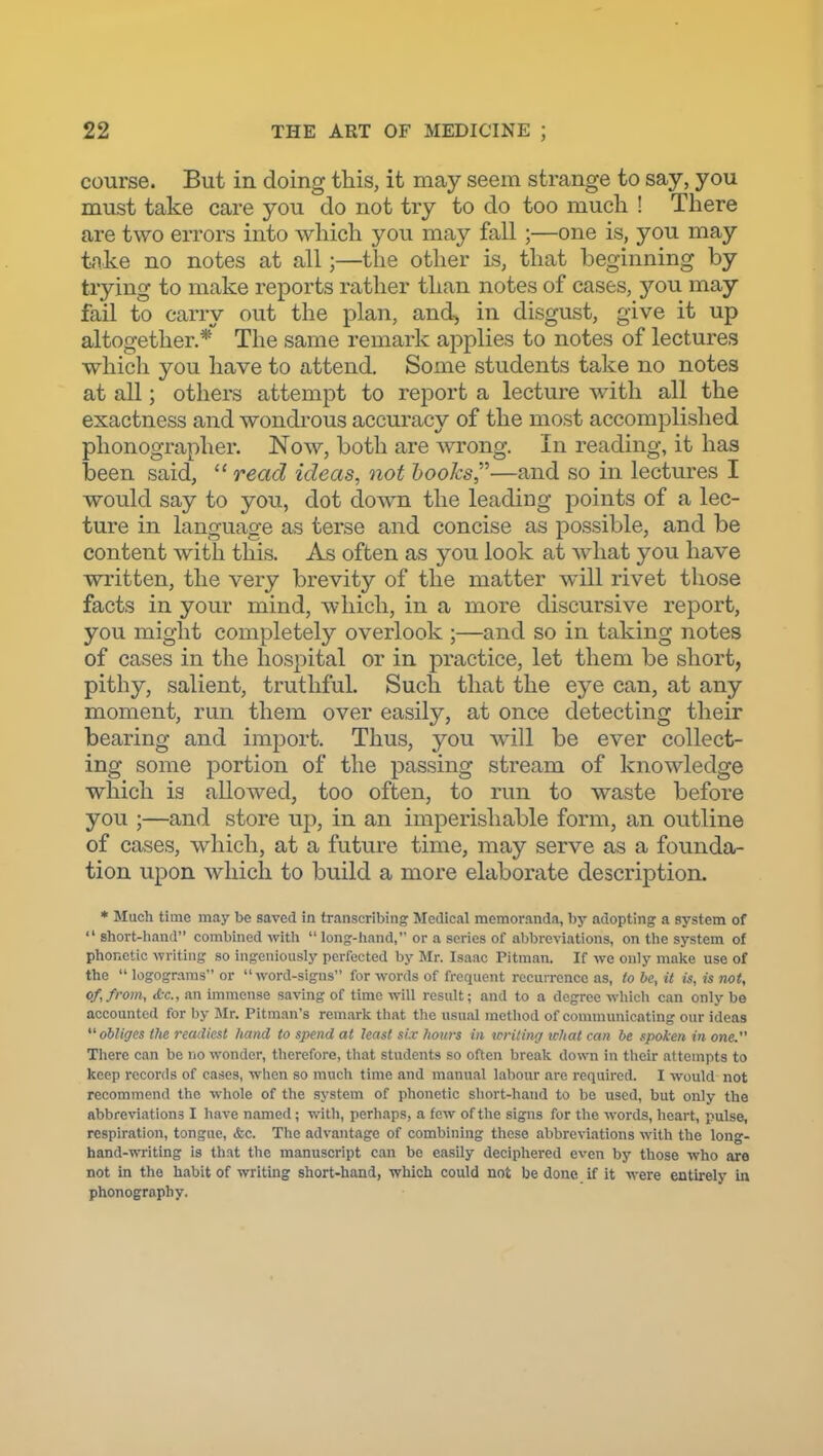 course. But in doing this, it may seem strange to say, you must take care you do not try to do too much ! There are two errors into which you may fall ;—one is, you may tnke no notes at all;—the other is, that beginning by trying to make reports rather than notes of cases, you may fail to carry out the plan, and, in disgust, give it up altogether.*' The same remark applies to notes of lectures which you have to attend. Some students take no notes at all; others attempt to report a lecture wnth all the exactness and wondrous accuracy of the most accomplished plionographer. Now, both are -wrong. In reading, it has been said, read ideas, not hooks—and so in lectures I would say to you, dot down the leading points of a lec- ture in language as terse and concise as possible, and be content with this. As often as you look at w^iat you have written, the very brevity of the matter will rivet those facts in your mind, which, in a more discursive report, you might completely overlook ;—and so in taking notes of cases in the hospital or in practice, let them be short, pithy, salient, truthful. Such that the eye can, at any moment, run them over easily, at once detecting their bearing and import. Thus, you will be ever collect- ing some portion of the passing stream of knowledge which is allowed, too often, to run to waste before you ;—and store up, in an imperishable form, an outline of cases, which, at a future time, may serve as a founda- tion upon which to build a more elaborate description. * Much time may be saved in transcribing Medical memoranda, by adopting a system of  short-liand combined with  long-hand, or a scries of abbreviations, on the system of phonetic writing so ingeniously perfected by Mr. Isaac Pitman. If wc only make use of the  logograms or word-signs for words of frequent recurrence as, to he, it is, is not, of, from, &c., an immense saving of time will result; and to a degree wliich can only be accounted for by Mr. Pitman's remarlc that tlie usual metliod of communicating our ideas obliges the readiest hand to spend at least si.v hours in loriting what can be spoken in one. There can be rio wonder, therefore, tliat students so often break down in tlieir attempts to keep records of cases, when so mucli time and manual labour are required. I would not recommend the whole of the system of phonetic sliort-hand to be used, but only the abbreviations I have named; with, perhaps, a few of the signs for tlic words, heart, pulse, respiration, tongue, &c. The advantage of combining these abbrevi.ations with the long- hand-m-iting is thst the manuscript can be easily deciphered even by those who are not in the habit of writing short-hand, which could not be done if it were entirely in phonography.