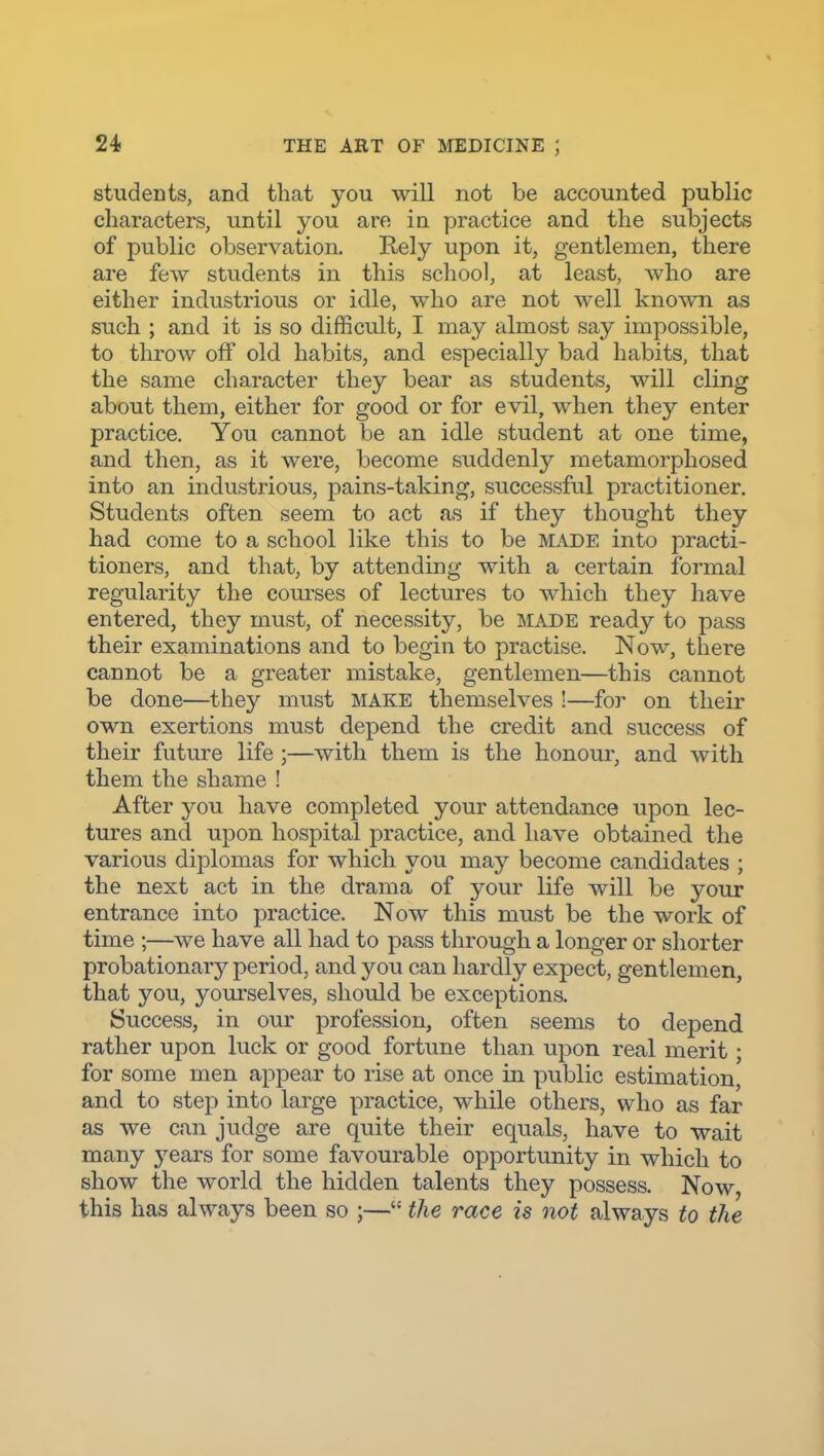 students, and that you will not be accounted public characters, until you are in practice and the subjects of public observation. Rely upon it, gentlemen, there are few students in this school, at least, who are either industrious or idle, who are not well known as such ; and it is so difficult, I may almost say impossible, to throw off old habits, and especially bad habits, that the same character they bear as students, will cling about them, either for good or for evil, when they enter practice. You cannot be an idle student at one time, and then, as it were, become suddenly metamorphosed into an industrious, pains-taking, successful practitioner. Students often seem to act as if they thought they had come to a school like this to be m.-vde into practi- tioners, and that, by attending with a certain formal regularity the courses of lectures to which they have entered, they must, of necessity, be made ready to pass their examinations and to begin to practise. Now, there cannot be a greater mistake, gentlemen—this cannot be done—they must MAKE themselves !—for on their own exertions must depend the credit and success of their future life ;—with them is the honour, and with them the shame ! After you have completed your attendance upon lec- tures and upon hospital practice, and have obtained the various diplomas for which you may become candidates ; the next act in the drama of your life will be your entrance into practice. Now this must be the work of time ;—we have all had to pass through a longer or shorter probationary period, and you can hardly expect, gentlemen, that you, yourselves, should be exceptions. Success, in our profession, often seems to depend rather upon luck or good fortune than upon real merit ; for some men appear to rise at once in public estimation, and to step into large practice, while others, who as far as we can judge are quite their equals, have to wait many years for some favourable opportunity in which to show the world the hidden talents they possess. Now, this has always been so ;— the race is not always to the