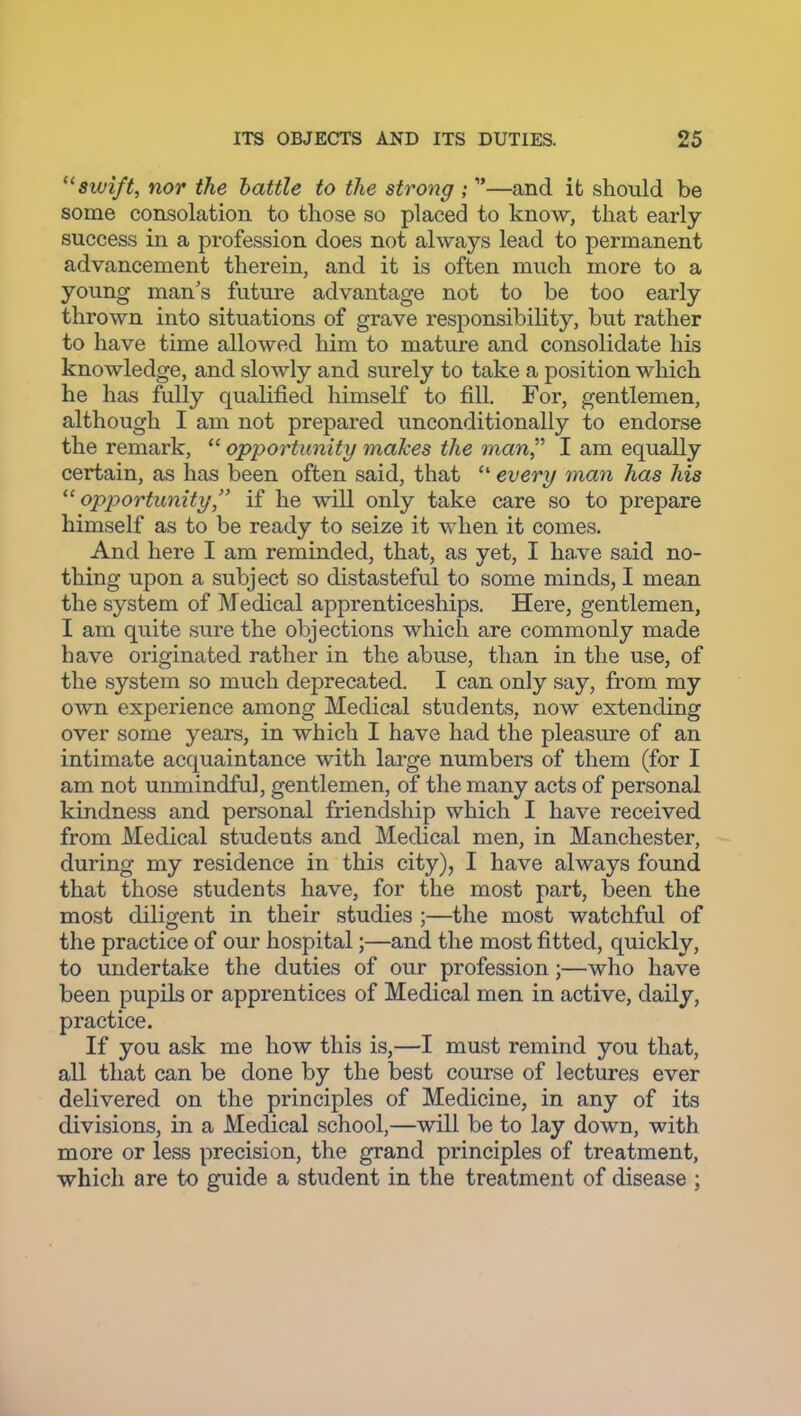 swift, nor the battle to the strong ; —and it should be some consolation to those so placed to know, that early- success in a profession does not always lead to permanent advancement therein, and it is often much more to a young man's future advantage not to be too early thrown into situations of grave responsibility, but rather to have time allowed him to mature and consolidate his knowledge, and slowly and surely to take a position which he has fully qualified himself to fill. For, gentlemen, although I am not prepared unconditionally to endorse the remark, opportunity snakes the man I am equally certain, as has been often said, that every man has his '^opportunity, if he will only take care so to prepare himself as to be ready to seize it when it comes. And here I am reminded, that, as yet, I have said no- thing upon a subject so distasteful to some minds, I mean the system of Medical apprenticeships. Here, gentlemen, I am quite sure the objections which are commonly made have originated rather in the abuse, than in the use, of the system so much deprecated. I can only say, from my own experience among Medical students, now extending over some years, in which I have had the pleasure of an intimate acquaintance with large numbers of them (for I am not unmindful, gentlemen, of the many acts of personal kindness and personal friendship which I have received from Medical students and Medical men, in Manchester, during my residence in this city), I have always found that those students have, for the most part, been the most diligent in their studies ;—the most watchful of the practice of our hospital;—and the most fitted, quickly, to undertake the duties of our profession;—who have been pupils or apprentices of Medical men in active, daily, practice. If you ask me how this is,—I must remind you that, all that can be done by the best course of lectures ever delivered on the principles of Medicine, in any of its divisions, in a Medical school,—will be to lay down, with more or less precision, the grand principles of treatment, which are to guide a student in the treatment of disease ;