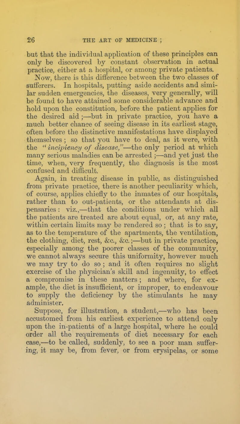 but that the individual application of these principles can only be discovered by constant observation in actual practice, either at a hospital, or among private patients. Now, there is this difference between the two classes of sufferers. In hospitals, putting aside accidents and simi- lar sudden emergencies, the diseases, very generally, will be found to have attained some considerable advance and hold upon the constitution, before the patient applies for the desired aid ;—^but in private practice, you have a much better chance of seeing disease in its earliest stage, often before the distinctive manifestations have displayed themselves ; so that you have to deal, as it were, with the  incipiency of disease,—the only period at which many serious maladies can be arrested ;—and yet just the time, when, very frequently, the diagnosis is the most confused and difficult. Again, in treating disease in public, as distinguished from private practice, there is another peculiarity which, of course, applies chiefly to the inmates of our hospitals, rather than to out-patients, or the attendants at dis- pensaries : viz.,—that the conditions under which all the patients are treated are about equal, or, at any rate, within certain limits may be rendered so ; that is to say, as to the temperature of the apartments, the ventilation, the clothing, diet, rest, &c., &c.;—^but in private practice, especially among the poorer classes of the community, we cannot always secure this uniformity, however much we may try to do so ; and it often requires no slight exercise of the physician's sldll and ingenuity, to effect a compromise in these matters; and where, for ex- ample, the diet is insufficient, or improper, to endeavour to supply the deficiency by the stimulants he may administer. Suppose, for illustration, a student,—who has been accustomed from his earliest experience to attend only upon the in-patients of a large hospital, where he could order all the requirements of diet necessary for each case,—to be called, suddenly, to see a poor man suffer- ing, it may be, from fever, or from erysipelas, or some