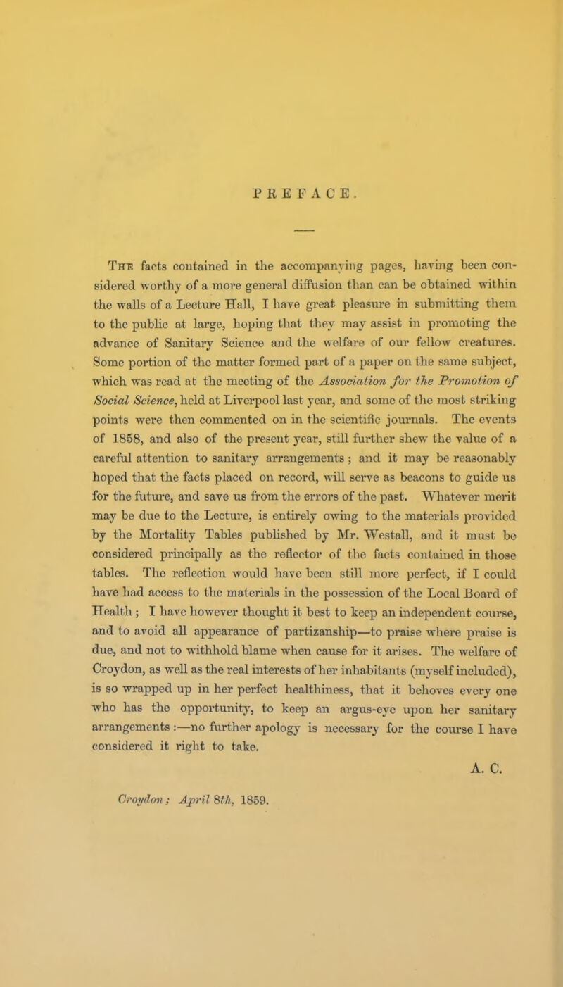 PREFACE. The facts contained in the accompanying pages, haying been con- sidered worthy of a more general diffusion than can be obtained within the walls of a Lecture Hall, I have great pleasure in submitting them to the public at large, hoping that they may assist in promoting the advance of Sanitary Science and the welfare of our fellow creatures. Some portion of the matter formed part of a paper on the same subject, which was read at the meeting of the Association for the Promotion of Social Science, held at Liverpool last year, and some of the most striking points were then commented on in the scientific journals. The events of 1858, and also of the present year, still further shew the value of a careful attention to sanitary arrangements; and it may be reasonably hoped that the facts placed on record, will serve as beacons to guide us for the future, and save us from the errors of the past. Wliatever merit may be due to the Lecture, is entirely owing to the materials provided by the Mortality Tables pubhshed by Mr. Westall, and it must be considered principally as the reflector of the facts contained in those tables. The reflection would have been still more perfect, if I could have had access to the materials in the possession of the Local Board of Health; I have however thought it best to keep an independent coiirse, and to avoid all appearance of partizanship—to praise where praise is due, and not to withhold blame when cause for it arises. The welfare of Croydon, as well as the real interests of her inhabitants (myself included), is so wrapped up in her perfect healthiness, that it behoves every one who has the opportunity, to keep an argus-eye upon her sanitary arrangements :—no further apology is necessary for the course I have considered it right to take. A. C. Croydon; April Sth, 1859.