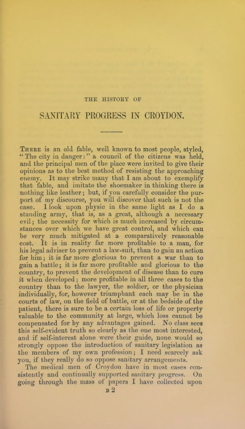 SANITARY PROGRESS IN CROYDON. There is an old fable, well known to most people, styled, The city in danger: a council of the citizens was held, and the principal men of the place were invited to give their opinions as to the best method of resisting the approaching enemy. It may strike many that I am about to exemplify that fable, and imitate the shoemaker in thinking there is nothing like leather; but, if you carefully consider the pur- port of my discourse, you will discover that such is not the case. I look upon physic in the same light as I do a standing army, that is, as a great, although a necessary evil; the necessity for which is much increased by circum- stances over which we have great control, and vphich can be very much mitigated at a comparatively reasonable cost. It is in reality far more profitable to a man, for his legal adviser to prevent a law-suit, than to gain an action for him; it is far more glorious to prevent a war than to gain a battle; it is far more profitable and glorious to the country, to prevent the development of disease than to cure it when developed; more profitable in all three cases to the country than to the lawyer, the soldier, or the physician individually, for, however triumphant each may be in the courts of law, on the field of battle, or at the bedside of the patient, there is sure to be a certain loss of life or property valuable to the community at large, which loss cannot be compensated for by any advantages gained. No class seea this self-evident truth so clearly as the one most interested, and if self-interest alone were their guide, none would so strongly oppose the introduction of sanitary legislation as the members of my own profession; I need scarcely ask you, if they really do so oppose sanitary arrangements. The medical men of Croydon have in most cases con- sistently and continually su[)ported sanitary progress. On going through the mass of papers I have collected upon b2