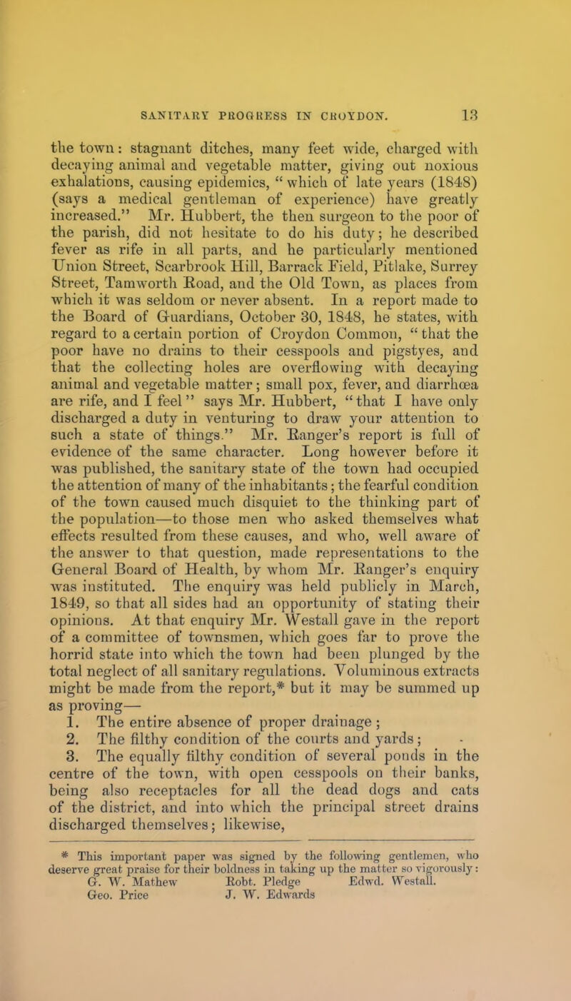 the town: stagnant ditches, many feet wide, charged with decaying animal and vegetable matter, giving out noxious exhalations, causing epidemics,  which of late years (184-8) (says a medical gentleman of experience) have greatly increased. Mr. Hubbert, the then sui-geon to the poor of the parish, did not hesitate to do his duty; he described fever as rife in all parts, and he particularly mentioned Union Street, Scarbrook Hill, Barraclc Field, Pitlake, Surrey Street, Tamworth Eoad, and the Old Town, as places from which it was seldom or never absent. In a report made to the Board of Gruardians, October 30, 1848, he states, with regard to a certain portion of Croydon Common,  that the poor have no drains to their cesspools and pigstyes, and that the collecting holes are overflowing with decaying animal and vegetable matter; small pox, fever, and diarrhoea ai-e rife, and I feel says Mr. Hubbert, that I have only discharged a duty in venturing to draw your attention to such a state of things. Mr. Ranger's report is full of evidence of the same character. Long however before it was published, the sanitary state of the town had occupied the attention of many of the inhabitants; the fearful condition of the town caused much disquiet to the thinking part of the population—to those men who asked themselves what effects resulted from these causes, and who, well aware of the answer to that question, made representations to the General Board, of Health, by whom Mr. Hanger's enquiry was instituted. The enquiry was held publicly in March, 1849, so that all sides had an opportunity of stating their opinions. At that enquiry Mr. Westall gave in the report of a committee of townsmen, which goes far to prove the horrid state into which the town had been plunged by the total neglect of all sanitary regulations. Voluminous extracts might be made from the report,* but it may be summed up as proving— 1, The entire absence of proper drainage ; 2. The filthy condition of the courts and yards; 8. The equally filthy condition of several ponds in the centre of the town, with open cesspools on their banks, being also receptacles for all the dead dogs and cats of the district, and into which the principal street drains discharged themselves; likewise, * This important paper was signed by the following gentlemen, who deserve great praise for their boldness in taking up the matter so vigorously: G. W. Mathew Eobt. Pledge Edwd. Westall. Geo. Price J. W. Edwards