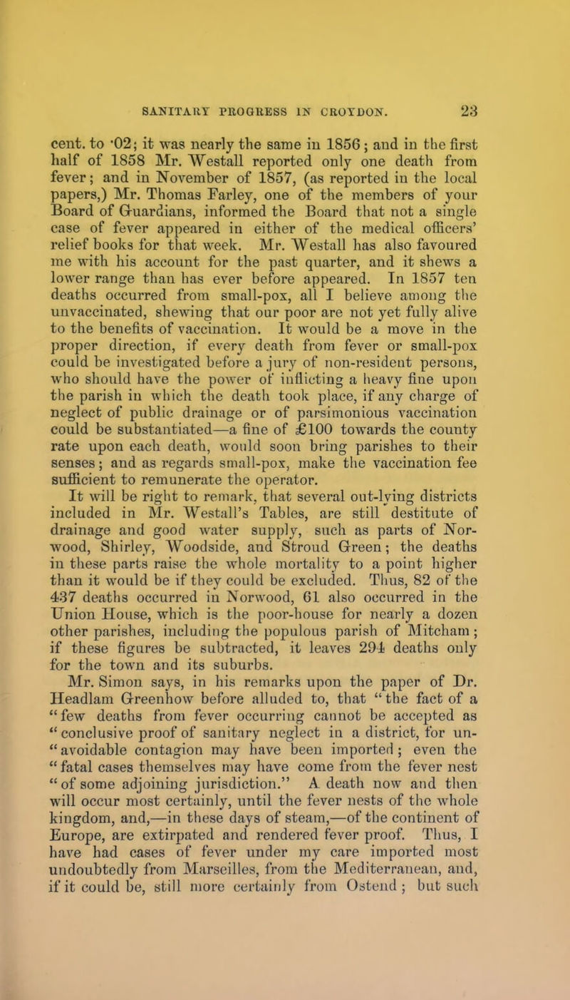 cent, to '02; it was nearly the same in 1856; and in the first half of 1858 Mr. Westall reported only one death from fever; and in November of 1857, (as reported in the local papers,) Mr. Thomas Farley, one of the members of your Board of Gruardians, informed the Board that not a single case of fever appeared in either of the medical ofEcera' relief books for that week. Mr. Westall has also favoured me with his account for the past quarter, and it shews a lower range than has ever before appeared. In 1857 ten deaths occurred from small-pox, all I believe among the uuvaccinated, shewing that our poor are not yet fully alive to the benefits of vaccination. It would be a move in the proper direction, if every death from fever or small-pox could be investigated before a jury of non-resideut persons, who should have the power of inflicting a lieavy fine upon the parish in which the death took place, if any charge of neglect of public drainage or of parsimonious vaccination could be substantiated—a fine of £100 towards the county rate upon each death, would soon bring parishes to their senses; and as regards small-pox, make the vaccination fee sufficient to remunerate the operator. It will be right to remark, that several out-lying districts included in Mr. Westall's Tables, are still destitute of drainage and good water supply, such as parts of Nor- wood, Shirley, Woodside, and Stroud Green; the deaths in these parts raise the whole mortality to a point higher than it would be if they could be excluded. Tims, 82 of the 437 deaths occurred in Norwood, 61 also occurred in the Union House, which is the poor-house for nearly a dozen other parishes, including the populous parish of Mitcham ; if these figures be subtracted, it leaves 291 deaths only for the town and its suburbs. Mr. Simon says, in his remarks upon the paper of Dr. Headlam G-reenhow before alluded to, that the fact of a few deaths from fever occurring cannot be accepted as *'conclusive proof of sanitary neglect in a district, for un- avoidable contagion may have been imported; even the  fatal cases themselves may have come fi-om the fever nest  of some adjoining jurisdiction. A death now and then will occur most certainly, until the fever nests of the whole kingdom, and,—in these days of steam,—of the continent of Europe, are extirpated and rendered fever proof. Thus, I have had cases of fever under my care imported most undoubtedly from Marseilles, from the Mediterranean, and, ifit could be, still more certainly from Ostend ; but such