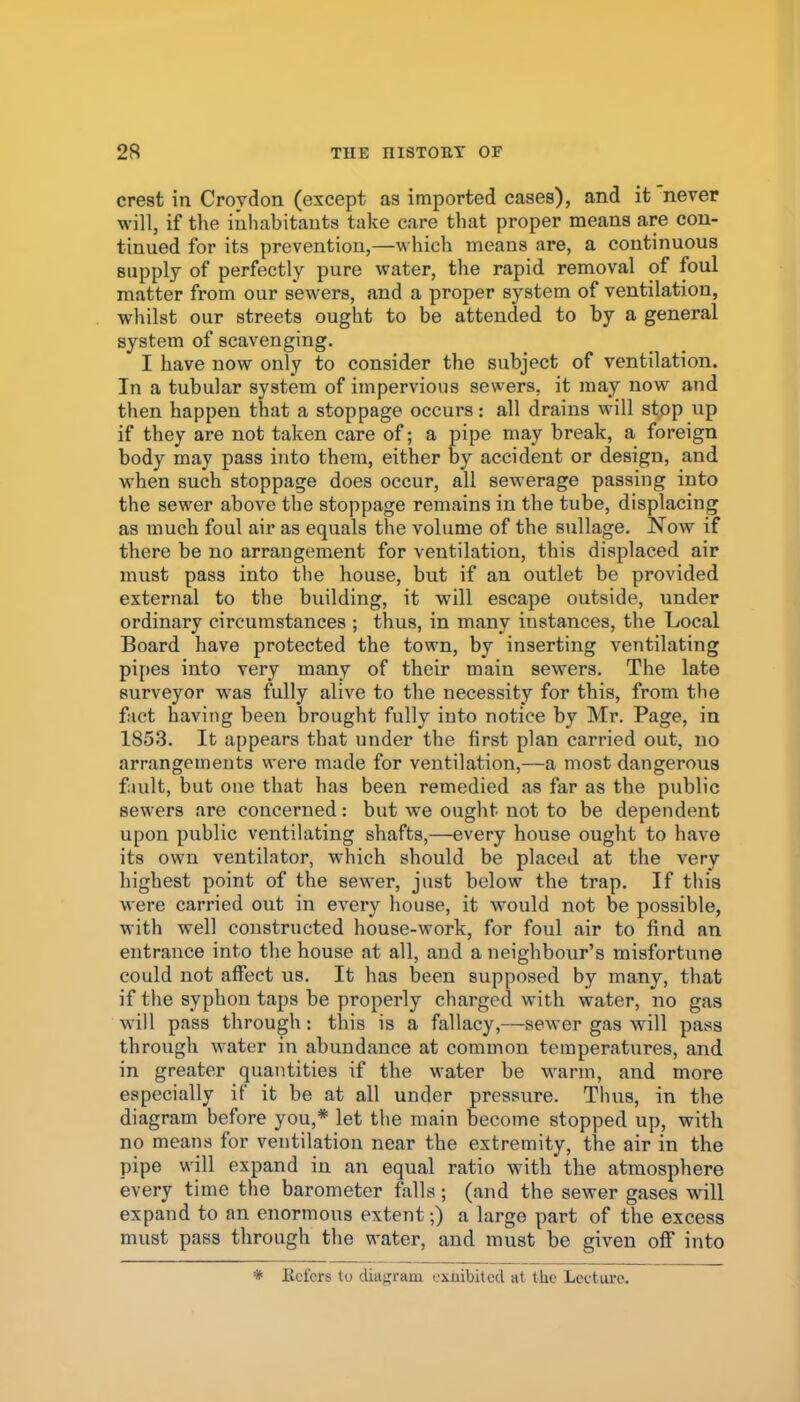 crest in Croydon (except as imported cases), and it never will, if the inhabitants take care that proper means are cou- tinued for its prevention,—which means are, a continuous supply of perfectly pure water, the rapid removal of foul matter from our sewers, and a proper system of ventilation, whilst our streets ought to be attended to by a general system of scavenging. I have now only to consider the subject of ventilation. In a tubular system of impervious sewers, it may now and then happen that a stoppage occurs: all drains will stop up if they are not taken care of; a pipe may break, a foreign body may pass into them, either by accident or design, and when such stoppage does occur, all sewerage passing into the sewer above the stoppage remains in the tube, displacing as much foul air as equals the volume of the sullage. Now if there be no arrangement for ventilation, this displaced air must pass into the house, but if an outlet be provided external to the building, it will escape outside, under ordinary circumstances ; thus, in many instances, the Local Board have protected the town, by inserting ventilating pipes into very many of their main sewers. The late surveyor was fully alive to the necessity for this, from the fact having been brought fully into notice by Mr. Page, in 1853. It appears that under the first plan carried out, no arrangements were made for ventilation,—a most dangerous fault, but one that has been remedied as far as the public sewers are concerned: but we ought not to be dependent upon public ventilating shafts,—every house ought to have its own ventilator, which should be placed at the very highest point of the sewer, just below the trap. If this were carried out in every house, it would not be possible, with well constructed house-work, for foul air to find an entrance into the house at all, and a neighbour's misfortune could not affect us. It has been supposed by many, that if the syphon taps be properly charged with water, no gas will pass through: this is a fallacy,~sewer gas will pass through water in abundance at common temperatures, and in greater quantities if the water be warm, and more especially if it be at all under pressure. Thus, in the diagram before you,* let the main become stopped up, with no means for ventilation near the extremity, the air in the pipe will expand in an equal ratio with the atmosphere every time the barometer falls; (and the sewer gases will expand to an enormous extent-,) a large part of the excess must pass through the water, and must be given off into * Kcl'crs to diagram (.•xjiibited at the Lectui'c.