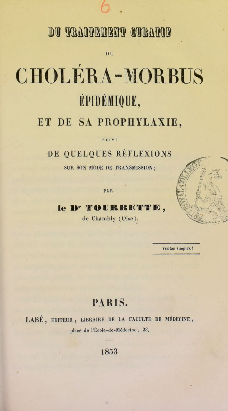 6 . DU CHOLÉRA-MORBUS ÉPIDÉMlOUi, ET DE SA PROPHYLAXIE, SUIVI DE QUELQUES RÉFLEXIONS SUR SON MODE DE TRANSMISSION; PAR le iK toiirreî:tvi: , de Chambly (Oise). Veritas siniplex ! PARIS. LABÉ, ÉDITEUR, LIBRAIRE DE LA FACULTÉ DE MÉDECINE, place de rÉcolc-de-Médecine , 23. 1853