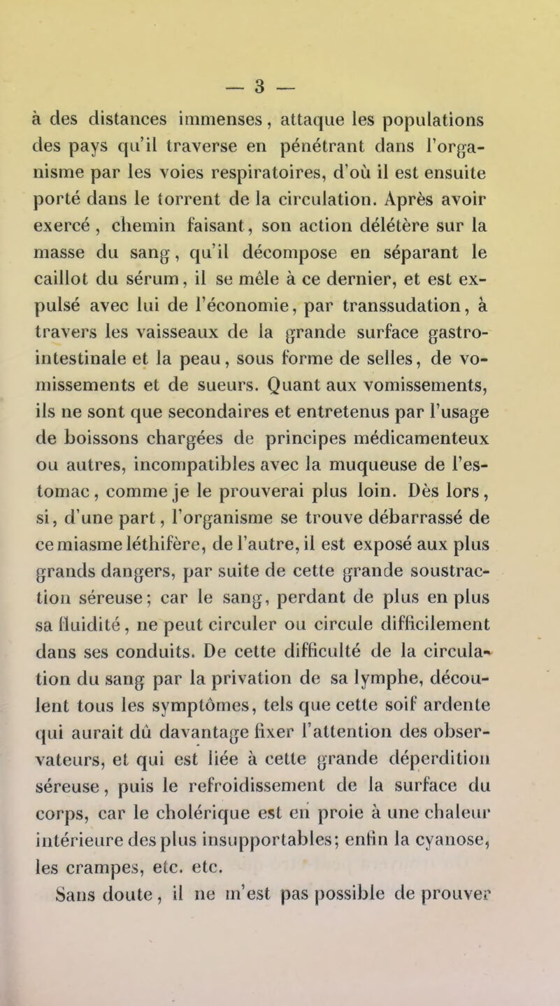 à des distances immenses, attaque les populations des pays qu'il traverse en pénétrant dans l'orga- nisme par les voies respiratoires, d'où il est ensuite porté dans le torrent de la circulation. Après avoir exercé, chemin faisant, son action délétère sur la masse du sang, qu'il décompose en séparant le caillot du sérum, il se mêle à ce dernier, et est ex- pulsé avec lui de l'économie, par transsudation, à travers les vaisseaux de la grande surface gastro- intestinale et la peau, sous forme de selles, de vo- missements et de sueurs. Quant aux vomissements, ils ne sont que secondaires et entretenus par l'usage de boissons chargées de principes médicamenteux ou autres, incompatibles avec la muqueuse de l'es- tomac , comme je le prouverai plus loin. Dès lors, si, d'une part, l'organisme se trouve débarrassé de ce miasme léthifère, de l'autre, il est exposé aux plus grands dangers, par suite de cette grande soustrac- tion séreuse; car le sang, perdant de plus en plus sa Iluidité, ne peut circuler ou circule difficilement dans ses conduits. De cette difficulté de la circula- tion du sang par la privation de sa lymphe, décou- lent tous les symptômes, tels que cette soif ardente qui aurait dû davantage fixer l'attention des obser- vateurs, et qui est liée à cette grande déperdition séreuse, puis le refroidissement de la surface du corps, car le cholérique est en proie à une chaleur intérieure des plus insupportables; enfin la cyanose, les crampes, etc. etc. Sans doute, il ne m'est pas possible de prouver