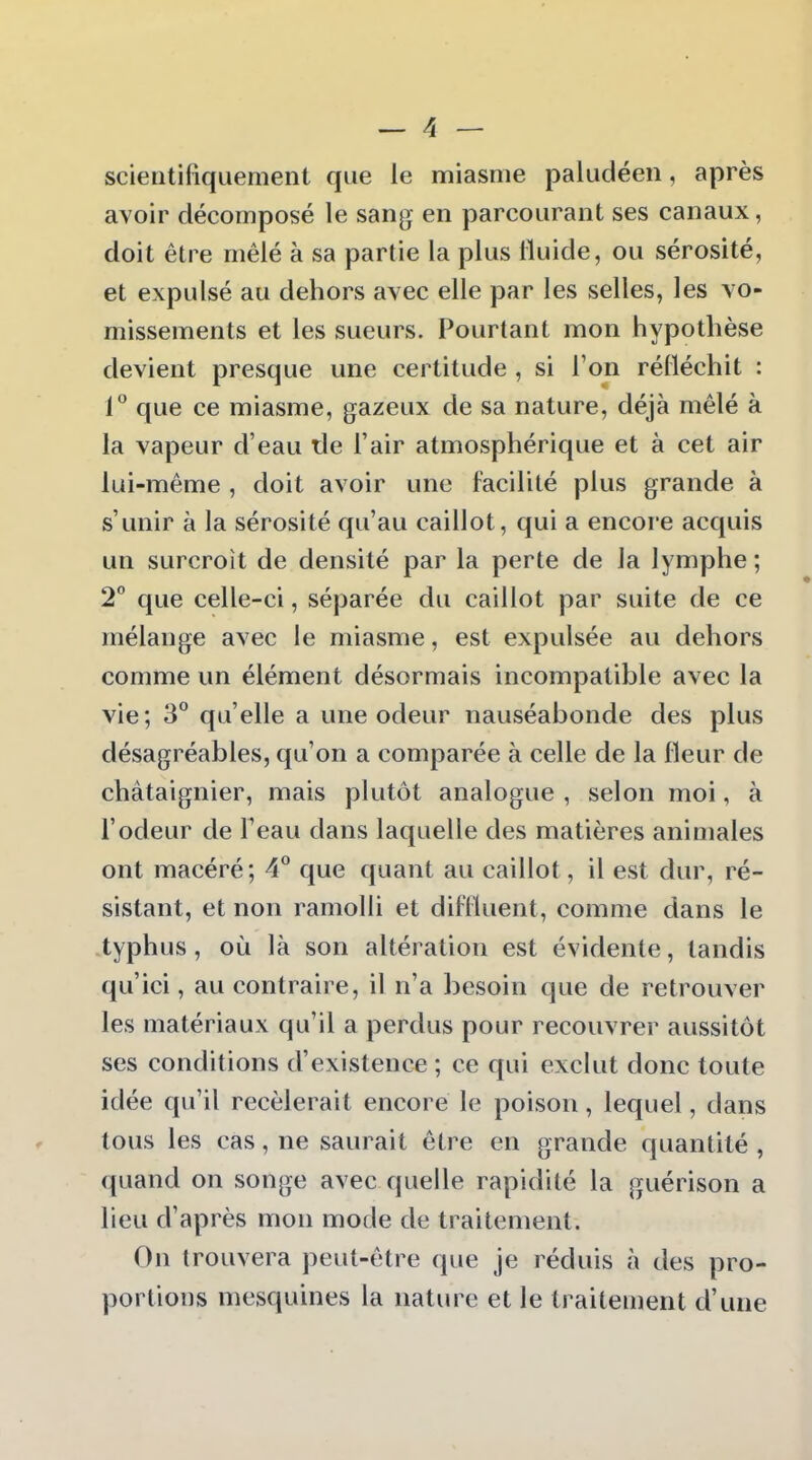 scientifiquement que le miasme paludéen, après avoir décomposé le sang en parcourant ses canaux, doit être mêlé à sa partie la plus Iluide, ou sérosité, et expulsé au dehors avec elle par les selles, les vo- missements et les sueurs. Pourtant mon hypothèse devient presque une certitude , si l'on réfléchit : 1 que ce miasme, gazeux de sa nature, déjà mêlé à la vapeur d'eau lie l'air atmosphérique et à cet air lui-même , doit avoir une facilité plus grande à s'unir à la sérosité qu'au caillot, qui a encore acquis un surcroit de densité par la perte de la lymphe ; 2° que celle-ci, séparée du caillot par suite de ce mélange avec le miasme, est expulsée au dehors comme un élément désormais incompatible avec la vie; 3 qu'elle a une odeur nauséabonde des plus désagréables, qu'on a comparée à celle de la fleur de châtaignier, mais plutôt analogue , selon moi, à l'odeur de l'eau dans laquelle des matières animales ont macéré; 4° que quant au caillot, il est dur, ré- sistant, et non ramolli et difiluent, comme dans le typhus, où là son altération est évidente, tandis qu'ici, au contraire, il n'a besoin que de retrouver les matériaux qu'il a perdus pour recouvrer aussitôt ses conditions d'existence ; ce qui exclut donc toute idée qu'il recèlerait encore le poison, lequel, dans tous les cas, ne saurait être en grande quantité , quand on songe avec quelle rapidité la guérison a lieu d'après mon mode de traitement. On trouvera peut-être que je réduis à des pro- portions mesquines la nature et le traitement d'une