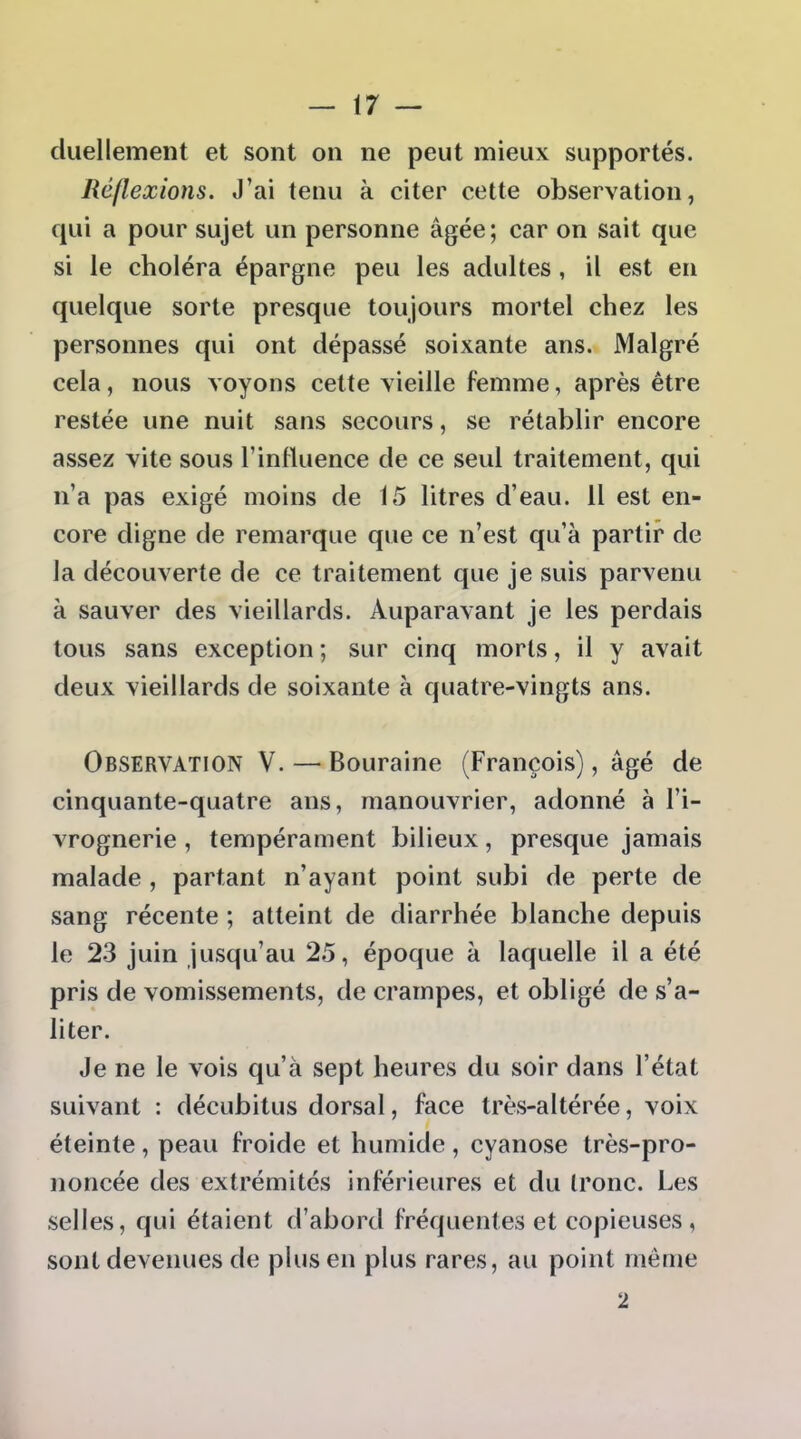 duellement et sont on ne peut mieux supportés. Réjlexions. J'ai tenu à citer cette observation, qui a pour sujet un personne âgée; car on sait que si le choléra épargne peu les adultes, il est en quelque sorte presque toujours mortel chez les personnes qui ont dépassé soixante ans. Malgré cela, nous voyons cette vieille femme, après être restée une nuit sans secours, se rétablir encore assez vite sous l'inlluence de ce seul traitement, qui n'a pas exigé moins de 15 litres d'eau. 11 est en- core digne de remarque que ce n'est qu'à partir de la découverte de ce traitement que je suis parvenu à sauver des vieillards. Auparavant je les perdais tous sans exception ; sur cinq morts, il y avait deux vieillards de soixante à quatre-vingts ans. Observation V. — Bouraine (François), âgé de cinquante-quatre ans, manouvrier, adonné à l'i- vrognerie , tempérament bilieux, presque jamais malade , partant n'ayant point subi de perte de sang récente ; atteint de diarrhée blanche depuis le 23 juin jusqu'au 25, époque à laquelle il a été pris de vomissements, de crampes, et obligé de s'a- liter. Je ne le vois qu'à sept heures du soir dans l'état suivant : décubitus dorsal, face très-altérée, voix éteinte , peau froide et humide , cyanose très-pro- noncée des extrémités inférieures et du Ironc. Les selles, qui étaient d'abord fréquentes et copieuses , sont devenues de plus en plus rares, au point même 2