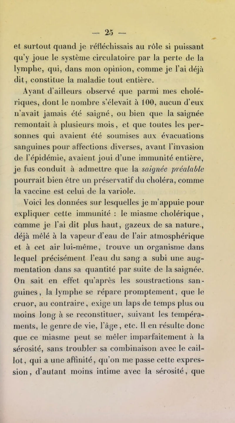 et surtout quand je rédéchissais au rôle si puissant qu'y joue le système circulatoire par la perte de la lymphe, qui, dans mon opinion, comme je l'ai déjà dit, constitue la maladie tout entière. Ayant d'ailleurs observé que parmi mes cholé- riques, dont le nombre s'élevait à 100, aucun d'eux n'avait jamais été saigné, ou bien que la saignée remontait à plusieurs mois, et que toutes les per- sonnes qui avaient été soumises aux évacuations sanguines pour alTections diverses, avant l'invasion de l'épidémie, avaient joui d'une immunité entière, je fus conduit à admettre que la saignée préalable pourrait bien être un préservatif du choléra, comme la vaccine est celui de la variole. Voici les données sur lesquelles je m'appuie pour expliquer cette immunité : le miasme cholérique, comme je l'ai dit plus haut, gazeux de sa nature., déjà mêlé à la vapeur d'eau de l'air atmosphérique et à cet air lui-même, trouve un organisme dans lequel précisément l'eau du sang a subi une aug- mentation dans sa quantité par suite de la saignée. On sait en effet qu'après les soustractions san- guines, la lymphe se répare promptement, que le cruor, au contraire, exige un laps de temps plus ou moins long à se reconstituer, suivant les tempéra- ments, le genre de vie, l'âge, etc. H en résulte donc que ce miasme peut se mêler imparfeitement à la sérosité, sans troubler sa combinaison avec le cail- lot , qui a une affinité, qu'on me passe cette expres- sion, d'autant moins intime avec la sérosité, que