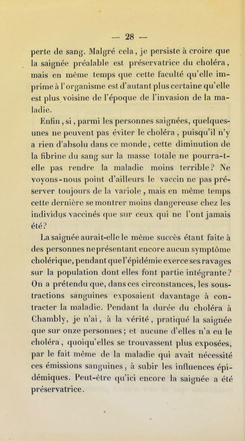 perte de sang. Malgré cela, je persiste à croire que la saignée préalable est préservatrice du choléra, mais en même temps que cette faculté qu'elle im- prime à l'organisme est d'autant plus certaine qu'elle est plus voisine de l'époque de l'invasion de la ma- ladie. Enfin, si, parmi les personnes saignées, quelques- unes ne peuvent pas éviter le choléra , puisqu'il n'y a rien d'absolu dans ce monde, cette diminution de la fibrine du sang sur la masse totale ne pourra-t- elle pas rendre la maladie moins terrible? Ne voyons-nous point d'ailleurs le vaccin ne pas pré- server toujours de la variole , mais en même temps cette dernière se montrer moins dangereuse chez les individus vaccinés que sur ceux qui ne l'ont jamais été? La saignée aurait-elle le même succès étant faite à des personnes ne présentant encore aucun symptôme cholérique, pendant quel'épidémie exerce ses ravages sur la population dont elles font partie intégrante ? On a prétendu que, dans ces circonstances, les sous- tractions sanguines exposaient davantage à con- tracter la maladie. Pendant la durée du choléra à Chambly, je n'ai, à la vérité, pratiqué la saignée que sur onze personnes ; et aucune d'elles n'a eu le choléra, quoiqu'elles se trouvassent plus exposées, par le fait même de la maladie qui avait nécessité ces émissions sanguines, à subir les influences épi- démiques. Peut-être qu'ici encore la saignée a été préservatrice.