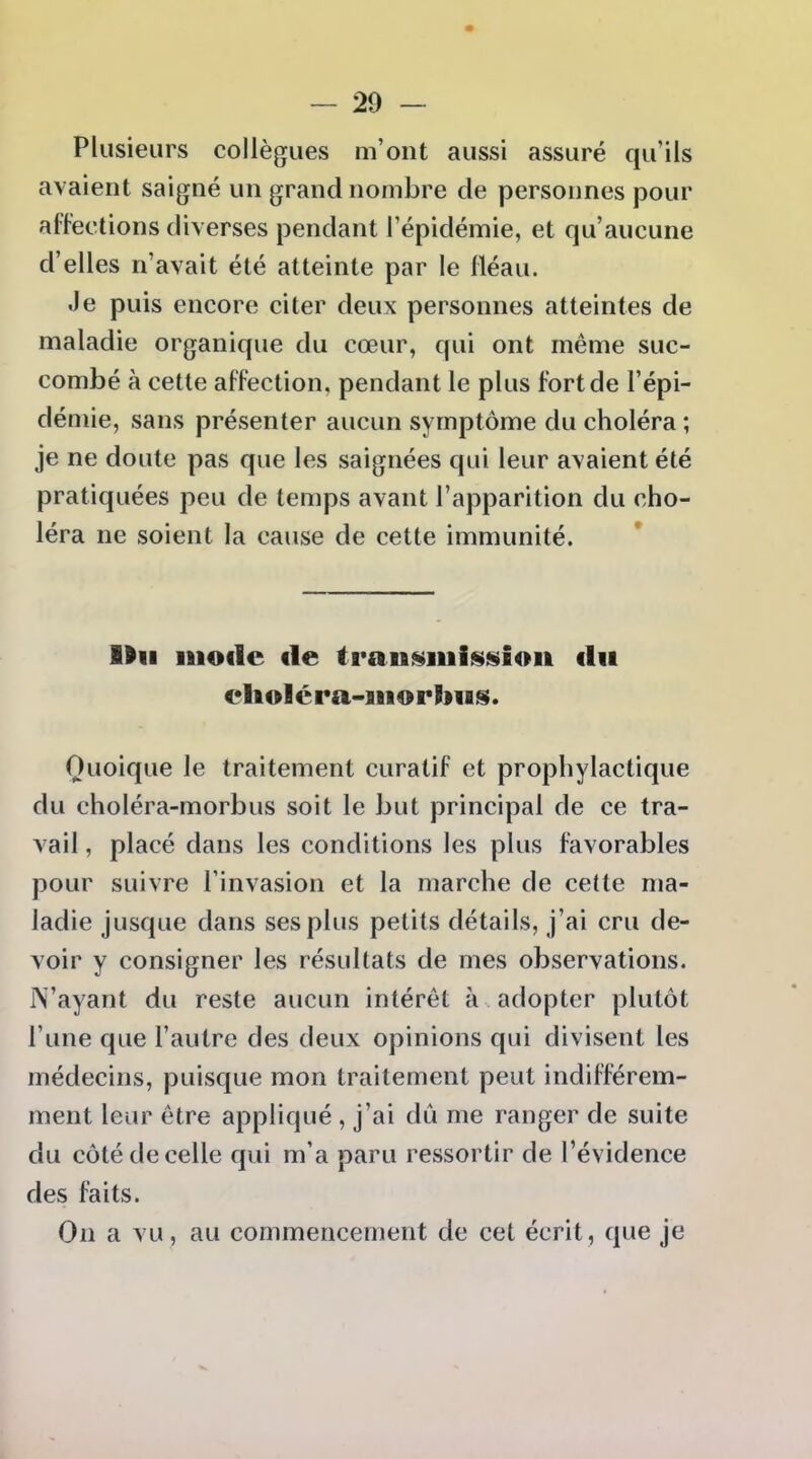 Plusieurs collègues m'ont aussi assuré qu'ils avaient saigné un grand nombre de personnes pour affections diverses pendant l'épidémie, et qu'aucune d'elles n'avait été atteinte par le Iléau. Je puis encore citer deux personnes atteintes de maladie organique du cœur, qui ont même suc- combé à cette affection, pendant le plus fort de l'épi- démie, sans présenter aucun symptôme du choléra ; je ne doute pas que les saignées qui leur avaient été pratiquées peu de temps avant l'apparition du cho- léra ne soient la cause de cette immunité. Mil iiiofic de tran^iuifssiioii du cliolcra-iiiorbiiis. Quoique le traitement curatif et prophylactique du choléra-morbus soit le but principal de ce tra- vail , placé dans les conditions les plus favorables pour suivre l'invasion et la marche de cette ma- ladie jusque dans ses plus petits détails, j'ai cru de- voir y consigner les résultats de mes observations. N'ayant du reste aucun intérêt à adopter plutôt l'une que l'autre des deux opinions qui divisent les médecins, puisque mon traitement peut indifférem- ment leur être appliqué , j'ai du me ranger de suite du côté de celle qui m'a paru ressortir de l'évidence des faits. On a vu , au commencement de cet écrit , que je