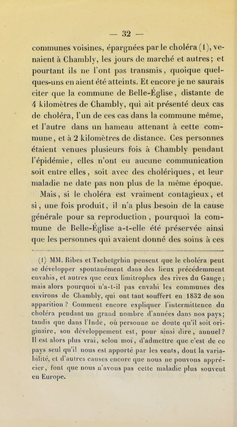 communes voisines, épargnées par le choléra ( I ), ve- naient à Chambly, les jours de marché et autres; et pourtant ils ne l'ont pas transmis, quoique quel- ques-uns en aient été atteints. Et encore je ne saurais citer que la commune de Belle-Église, distante de 4 kilomètres de Chambly, qui ait présenté deux cas de choléra, l'un de ces cas dans la commune même, et l'autre dans un hameau attenant à cette com- mune, et à 2 kilomètres de distance. Ces personnes étaient venues plusieurs fois à Chambly pendant l'épidémie, elles n'ont eu aucune communication soit entre elles, soit avec des cholériques, et leur maladie ne date pas non plus de la même époque. Mais, si le choléra est vraiment contagieux, et si, une fois produit, il n'a plus besoin de la cause générale pour sa reproduction, pourquoi la com- mune de Belle-Église a-t-elle été préservée ainsi que les personnes qui avaient donné des soins à ces (I) MM. Ribes et Tsclielgrhin pensent que le choléra peut se développer spontanément dans des lieux précédemment envahis, et autres que ceux limitrophes des rives du Gange; mais alors pourquoi n'a-t-il pas envahi les communes des environs de Chambly, qui ont tant souffert en 1832 de son apparition ? Comment encore expliquer l'intermittence du choléra pendant un grand nombre d'années dans nos pays; tandis que dans l'Inde, où personne ne doute (pi'il soit ori- ginaire, son dévelopj)ement est, pour ainsi dire, annuel? Il est alors plus vrai, selon moi, d'admettre que c'est de ce pays seul qui! nous est apporté par les vents, dont la varia- bilité, et d'autres causes encore que nous ne pouvons appré- cier, font que nous n'avons j)as ceUe maladie plus souvent en Europe.