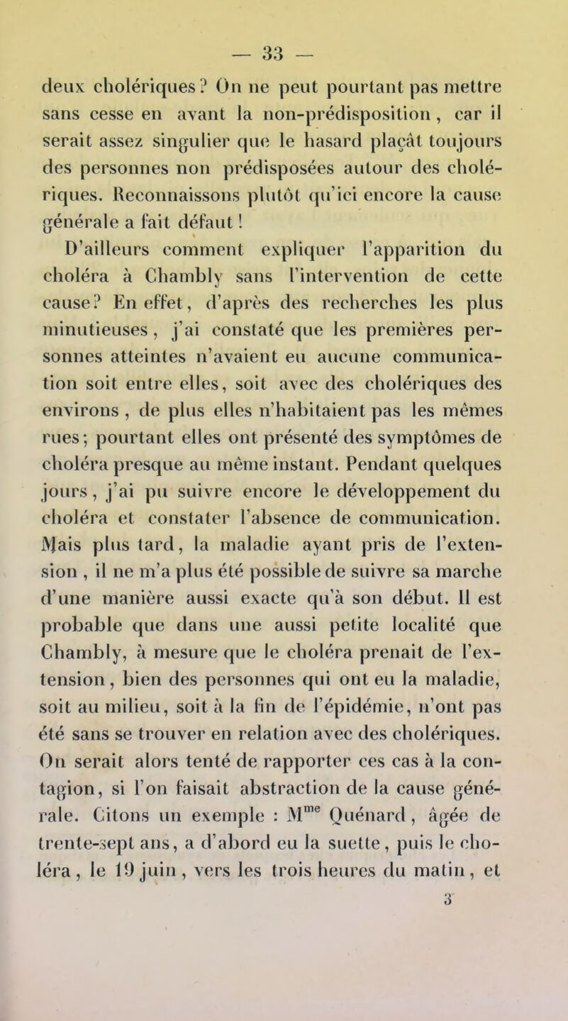 deux cholériques ? On ne peut pourtant pas mettre sans cesse en avant la non-prédisposition , car il serait assez singulier que le hasard plaçât toujours des personnes non prédisposées autour des cholé- riques. Reconnaissons plutôt qu'ici encore la cause générale a fait défaut ! D'ailleurs comment expliquer l'apparition du choléra à Chambly sans l'intervention de cette cause? En effet, d'après des recherches les plus minutieuses, j'ai constaté que les premières per- sonnes atteintes n'avaient eu aucune communica- tion soit entre elles, soit avec des cholériques des environs , de plus elles n'habitaient pas les mêmes rues ; pourtant elles ont présenté des symptômes de choléra presque au même instant. Pendant quelques jours, j'ai pu suivre encore le développement du choléra et constater l'absence de communication. iVlais plus tard, la maladie ayant pris de l'exten- sion , il ne m'a plus été possible de suivre sa marche d'une manière aussi exacte qu'à son début. II est probable que dans une aussi petite localité que Chambly, à mesure que le choléra prenait de l'ex- tension , bien des personnes qui ont eu la maladie, soit au milieu, soit à la fin de l'épidémie, n'ont pas été sans se trouver en relation avec des cholériques. On serait alors tenté de rapporter ces cas à la con- tagion, si l'on faisait abstraction de la cause géné- rale. Citons un exemple : M® Quénard, âgée de trente-sept ans, a d'abord eu la suelte, puis le cho- léra , le 10 juin, vers les trois heures du malin, et 3