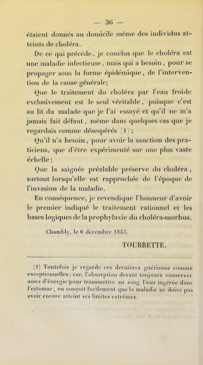 étaient donnés au domicile même des individus at- teints de choléra. De ce qui précède, je conclus que le choléra est une maladie infectieuse, mais qui a besoin , pour se propager sous la forme épidémique, de l'interven- tion de la cause générale; Que le traitement du choléra par l'eau froide exclusivement est le seul véritable, puisque c'est au lit du malade que je l'ai essayé et qu'il ne m'a jamais fait défaut, même dans quelques cas que je regardais comme désespérés (1) ; Qu'il n'a besoin, pour avoir la sanction des pra- ticiens, que d'être expérimenté sur une plus vaste échelle ; Que la saignée préalable préserve du choléra, surtout lorsqu'elle est rapprochée de l'époque de l'invasion de la maladie. En conséquence, je revendique l'honneur d'avoir le premier indiqué le traitement rationnel et les bases logiques de la prophylaxie du clioléra-morbus. Cliambly, le G décembre J853. TOURRETTE. (1) Toutefois je rejjarde ces dernières jvuérisons comme exceplionnelles; car, l'absorplioii devant toujours conserver assez d'énerjîie-jjour transmettre au sanj; l'eau ingérée dans l'estomac , on conçoit Facilement que la maladie ne doive pas avoir encore atteint ses limites extrêmes.