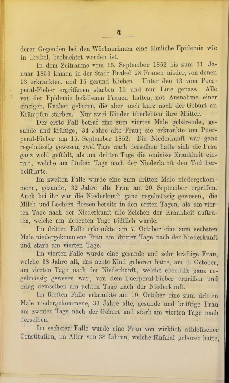 deren Gegenden bei den Wöchnerinnen eine ähnliche Epidemie wie in Brakel, beobachtet worden ist. In dem Zeiträume vom 15. September 1852 bis zum 11. Ja- nuar 1853 kamen in der Stadt Brakel 28 Frauen nieder, von denen 13 erkrankten, und 15 gesund blieben. Unter den 13 vom Puer- peral-Fieber ergriffenen starben 12 und nur Eine genass. Alle von der Epidemie befallenen Frauen hatten, mit Ausnahme einer einzigen, Knaben geboren, die aber auch kurz nach der Geburt an Krämpfe^ starben. Nur zwei Kinder überlebten ihre Mütter. Der erste Fall betraf eine zum vierten Male gebärende, ge- sunde und kräftige, 34 Jahre alte Frau; sie erkrankte am Puer- peral-Fieber am 15. September 1852. Die Niederkunft war ganz regelmässig gewesen, zwei Tage nach derselben hatte sich die Frau ganz wohl gefühlt, als am dritten Tage die ominöse Krankheit ein- trat, welche am fünften Tage nach der Niederkunft den Tod her- beiführte. Im zweiten Falle wurde eine zum dritten Male niedergekom- mene, gesunde, 32 Jahre alte Frau am 20. September ergriffen. Auch bei ihr war die Niederkunft ganz regelmässig gewesen, die Milch und Lochien flössen bereits in den ersten Tagen, als am vier- ten Tage nach der Niederkunft alle Zeichen der Krankheit auftra- ten, welche am siebenten Tage tödtlich wurde. Im dritten Falle erkrankte am 7. October eine zum sechsten Male niedergekommene Frau am dritten Tage nach der Niederkunft und starb am vierten Tage. Im vierten Falle wurde eine gesunde und sehr kräftige Frau, welche 38 Jahre alt, das achte Kind geboren hatte, am 8. October, am vierten Tage nach der Niederkunft, welche ebenfalls ganz re- gelmässig gewesen war, von dem Puerperal-Fieber ergriffen und erlag demselben am achten Tage nach der Niederkunft. Im fünften Falle erkrankte am 10. October eine zum dritten Male niedergekommene, 33 Jahre alte, gesunde und kräftige Frau am zweiten Tage nach der Geburt und starb am vierten Tage nach derselben. Im sechsten Falle wurde eine Frau von wirklich athletischer Constitution, im Alter von 38 Jahren, welche fünfmal geboren hatte,