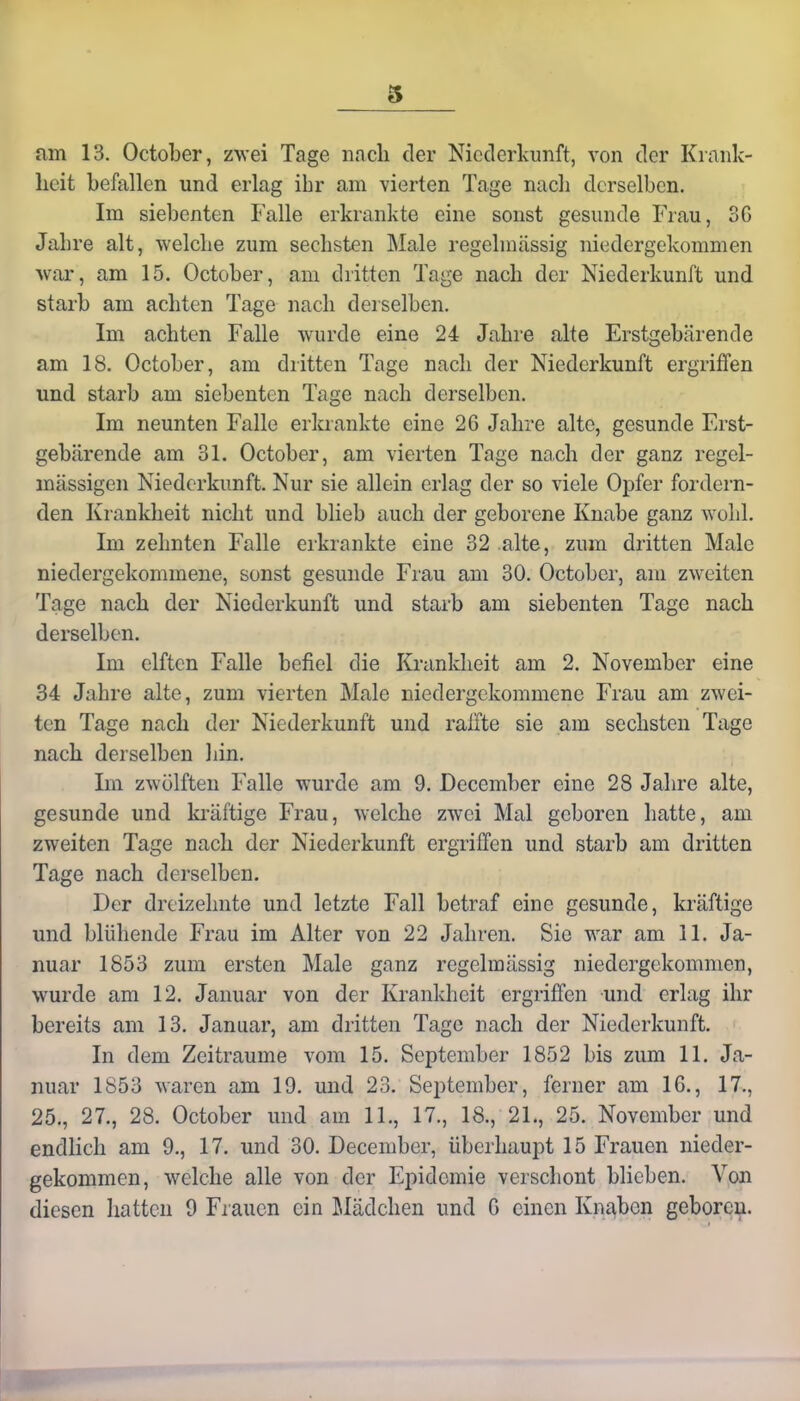 am 13. October, zwei Tage nach der Niederkunft, von der Krank- heit befallen und erlag ihr am vierten Tage nach derselben. Im siebenten Falle erkrankte eine sonst gesunde Frau, 3G Jahre alt, welche zum sechsten Male regelmässig niedergekommen war, am 15. October, am dritten Tage nach der Niederkunft und starb am achten Tage nach derselben. Im achten Falle wurde eine 24 Jahre alte Erstgebärende am 18. October, am dritten Tage nach der Niederkunft ergriffen und starb am siebenten Tage nach derselben. Im neunten Falle erkrankte eine 2G Jahre alte, gesunde Erst- gebärende am 31. October, am vierten Tage nach der ganz regel- mässigen Niederkunft. Nur sie allein erlag der so viele Opfer fordern- den Krankheit nicht und blieb auch der geborene Knabe ganz wohl. Im zehnten Falle erkrankte eine 32 alte, zum dritten Male niedergekommene, sonst gesunde Frau am 30. October, am zweiten Tage nach der Niederkunft und starb am siebenten Tage nach derselben. Im elften Falle befiel die Krankheit am 2. November eine 34 Jahre alte, zum vierten Male niedergekommene Frau am zwei- ten Tage nach der Niederkunft und raffte sie am sechsten Tage nach derselben hin. Im zwölften Falle wurde am 9. December eine 28 Jahre alte, gesunde und kräftige Frau, welche zwei Mal geboren hatte, am zweiten Tage nach der Niederkunft ergriffen und starb am dritten Tage nach derselben. Der dreizehnte und letzte Fall betraf eine gesunde, kräftige und blühende Frau im Alter von 22 Jahren. Sie war am 11. Ja- nuar 1853 zum ersten Male ganz regelmässig niedergekommen, wurde am 12. Januar von der Krankheit ergriffen und erlag ihr bereits am 13. Januar, am dritten Tage nach der Niederkunft. In dem Zeiträume vom 15. September 1852 bis zum 11. Ja- nuar 1853 waren am 19. und 23. September, ferner am 16., 17., 25., 27., 28. October und am 11., 17., 18., 21., 25. November und endlich am 9., 17. und 30. December, überhaupt 15 Frauen nieder- gekommen, welche alle von der Epidemie verschont blieben. Von diesen hatten 9 Frauen ein Mädchen und G einen Knaben geboren.